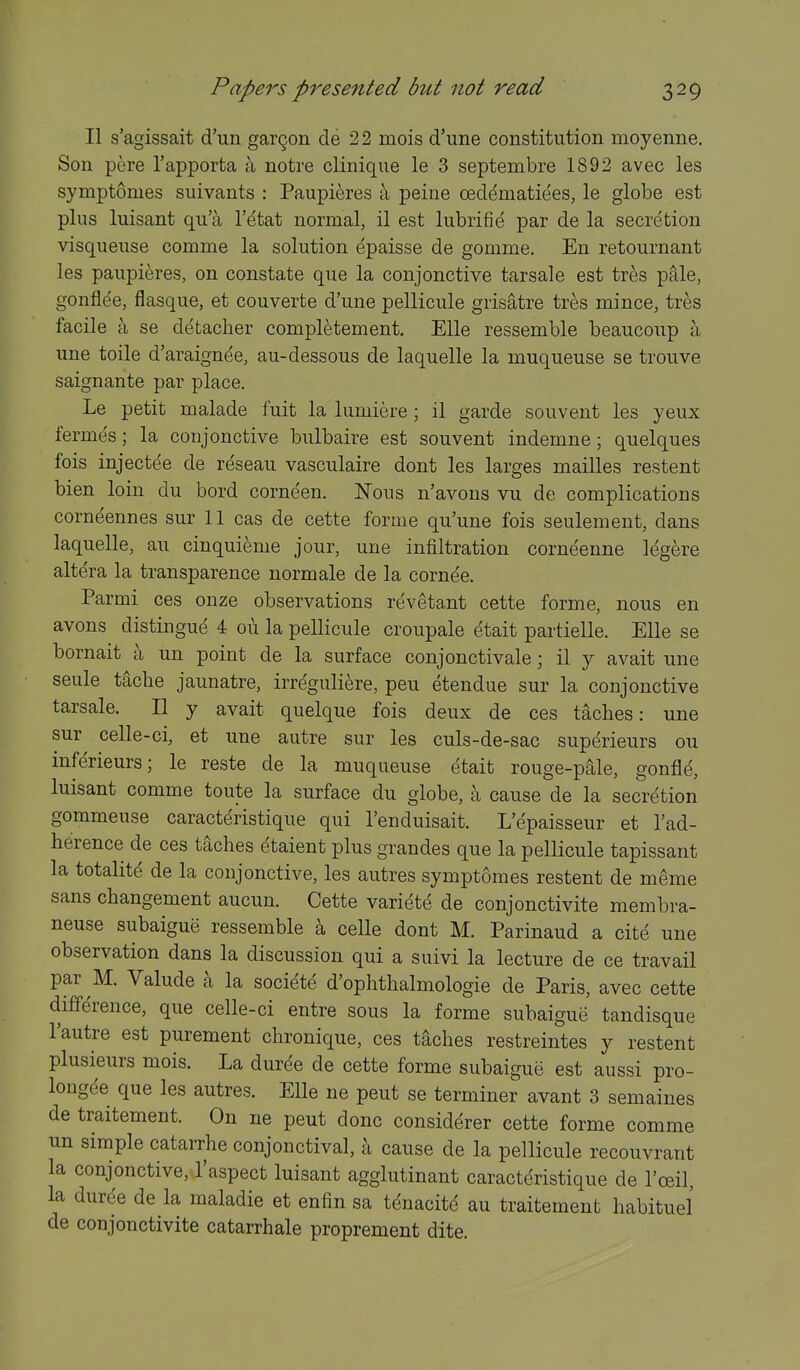 II s'agissait d'un gar9on de 22 mois d'une constitution moyenne. Son pere I'apporta a notre clinique le 3 septembre 1892 avec les symptomes suivants : Paupieres a peine cedematiees, le globe est plus luisant qu'a I'etat normal, il est lubrifie par de la secretion visquense comnie la solution epaisse de gomme. En retournant les paupieres, on constate que la conjonctive tarsale est tres p&le, gonflde, flasque, et couverte d'une pellicule grisatre tres mince, tres facile a se detacher completement. Elle ressemble beauconp a une toile d'araignee, au-dessous de laquelle la muqueuse se trouve saignante par place. Le petit malade fuit la lumiere; il garde souvent les yeux fermes; la conjonctive bnlbaire est souvent indemne; quelques fois injectee de reseau vasculaire dont les larges mailles restent bien loin du bord corneen. JSTous n'avons vu de complications corneennes sur 11 cas de cette forme qu'une fois seulement, dans laquelle, au cinquieme jour, une infiltration corneenne legere altera la transparence norm ale de la cornee. Parmi ces onze observations revetant cette forme, nous en avons distingue 4 ou la pellicule croupale etait partielle. Elle se bornait a un point de la surface conjonctivale; il y avait une seule tache jaunatre, irreguliere, pen etendue sur la conjonctive tarsale. II y avait quelque fois deux de ces taches: une sur celle-ci, et une autre sur les culs-de-sac superieurs ou inferieurs; le reste de la muqueuse etait rouge-pale, gonfle, luisant comme toute la surface du globe, a cause de la secretion gommeuse caracteristique qui I'enduisait. L'epaisseur et I'ad- herence de ces taches etaient plus grandes que la pellicule tapissant la totalite de la conjonctive, les autres symptomes restent de meme sans changement aucun. Cette variete de conjonctivite membra- neuse subaigue ressemble \ celle dont M. Parinaud a cite une observation dans la discussion qui a suivi la lecture de ce travail par M. Valude a la societe d'ophthalmologie de Paris, avec cette difference, que celle-ci entre sous la forme subaigue tandisque Tautre est purement chronique, ces taches restreintes y restent plusieurs mois. La duree de cette forme subaigue est aussi pro- longee que les autres. Elle ne pent se terminer avant 3 semaines de traitement. On ne pent done considerer cette forme comme un simple catarrhe conjonctival, a cause de la pellicule recouvrant la conjonctive, I'aspect luisant agglutinant caracteristique de I'ceil, la duree de la maladie et enfin sa tenacite au traitement habituel de conjonctivite catarrhale proprement dite.