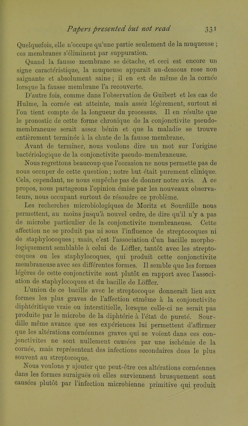 Quelquefois, elle u'occupe qu'ime partie seulement de la muqueuse ; ces membranes s'eliminent par suppuration, Quand la fausse membrane se detache, et ceci est encore un signe caracteristique, la muqueuse apparait au-dessous rose non saignante et absolument saine; il en est de m^me de la cornee lorsque la fausse membrane I'a recouverte. D'autre fois, comme dans Tobservation de Guibert et les cas de Hulme, la cornee est atteinte, mais assez legerement, surtout si Ton tient compte de la longueur du processus. II en resulte que le pronostic de cette forme chronique de la conjonctivite pseudo- membraneuse serait assez benin et que la maladie se trouve entierement terminee a la chute de la fausse membrane. Avant de terminer, nous voulons dire un mot sur I'origine bacteriologique de la conjonctivite pseudo-membraneuse. Nous regrettons beaucoup que I'occasion ue nous permette pas de nous occuper de cette question; notre but etait purement clinique. Cela, cependant, ne nous empeclie pas de donner notre avis. A ce propos, nous partageons I'opinion emise par les nouveaux observa- teurs, nous occupant surtout de resoudre ce probleme. Les recherches microbiologiques de Moritz et Sourdille nous permettent, au moins jusqu'a nouvel ordre, de dire qu'il n'y a pas de microbe particulier de la conjonctivite membraneuse. Cette affection ne se produit pas ni sous I'influence de streptocoques ni de staphylocoques; mais, c'est I'association d'un bacille morpho- logiquement semblable a celui de Loffler, tantot avec les strepto- coques ou les staphylocoques, qui produit cette conjonctivite membraneuse avec ses differentes formes. II semble que les formes legeres de cette conjonctivite sont plutot en rapport avec Tassoci- ation de staphylocoques et du bacille de Loflfler. L'union de ce bacille avec le streptocoque donnerait lieu aux formes les plus graves de I'affection etmeme a la conjonctivite diphteritique vraie ou interstitielle, lorsque celle-ci ne serait pas produite par le microbe de la diphterie a I'etat de purete. Sour- dille meme avance que ses experiences lui permettent d'affirmer que les alterations corn^ennes graves qui se voient dans ces con- jonctivites ne sont nuUement causees par une ischemic de la cornee, mais representent des infections secondaires dues le plus souvent au streptocoque. Nous voulons y ajouter que peut-etre ces alterations corndennes dans les formes suraigues 011 elles surviennent brusquement sont causees plutot par I'infection microbienne primitive qui produit