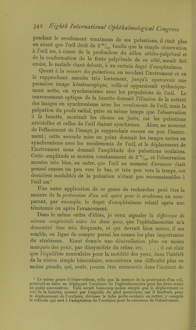 pendant le reciilement maximum de ses pulsations, il (^tait plus en avant que I'c^il droit de 2 tandis que la simple observation a loeii nu, a cause de la profondeur du siUon orbito-palpdbral et de la conformation de la fente palpdbrale de ce cotd, aurait fait croire, le malade etant debout, Ix un certain degrd d'enopbtalmos. Quant ;\ la memrc des pulsations, en reculant instrument et en le rapprochant ensuite tres lentement, jusqu'a apercevoir une premiere image keratoscopique, celle-ci apparaissait rythmique- ment nette, en syncbronisme avec les propulsions de I'oeil. Le renversement optique de la lunette donnait I'illusion de la nettetd des images en syncbronisme avec les reeulements de I'ceil, mais la palpation du pouls radial, prise en meme temps que I'observation a la lunette, montrait les choses an juste, car les pulsations arterielles et celles de I'oeil dtaient syncbrones. Alors, au moment de I'effacement de I'image, je rapprocbais encore un pen 1'instru- ment ; cette seconde mise au point donnait les images nettes en syncbronisme avec les reeulements de I'oeil, et le deplacement de I'instrument nous donnait I'amplitude des pulsations oculaires. Cette amplitude se montra constamment de 2 ^j^, et I'observation montra tres bieu, en outre, que I'oeil au moment d'avancer etait pousse encore un peu vers le bas, et tres pen vers la tempe, ces dernieres modalites de la pulsation n'etant pas reconnaissables a I'ceil nu,^ Une autre application de ce genre de recbercbes pent etre la mesure de \^ protrusion d'un mil ojydrS pour le straUsme, en corn- parant, par exemple, le degre d'exopbtalmus relatif apres une tenotomie ou apres I'avancement. Dans le meme ordre d'idees, je veux signaler la difference de niveau cong4nitale entre les deux yeux, que I'opbtalmometre m'a demontrd ^tre tres frequente, et qui devrait bien entrer, il me semble, en ligne de compte parmi les causes les plus importantes du strabisme. Etant donnce une denivellation plus ou moins marquee des yeux, par dissymetrie du cr^ne, etc. . , . , il est clair que I'equilibre musculaire pour la motilit(5 des yeux, dans I'interet de la vision simple binoculaire, rencontrera une difficult^ plus ou moins grande, qui, seule, pourra etre surmont(ie dans I'iiistiuct de ' Le m^me genre d'observations, telle que la mesuie de la protrusion d'un aMl, pourrait se faire en dcplagant Toculaire de TophtalmonKitre pour les deux niises au point successives. Ce\h serait beaucoup moins simple que le deplacement in lolo de la lunette, mesur^ par I'aiguille du pied postt^rieur, car il faudrait, pour le deplacement de I'oculaire, ddvisser le tube porte-oculaire en entier, y compris le rciticxile qui sert ;Y I'adaptation de Tooulaire pour le remotum de I'observateur.