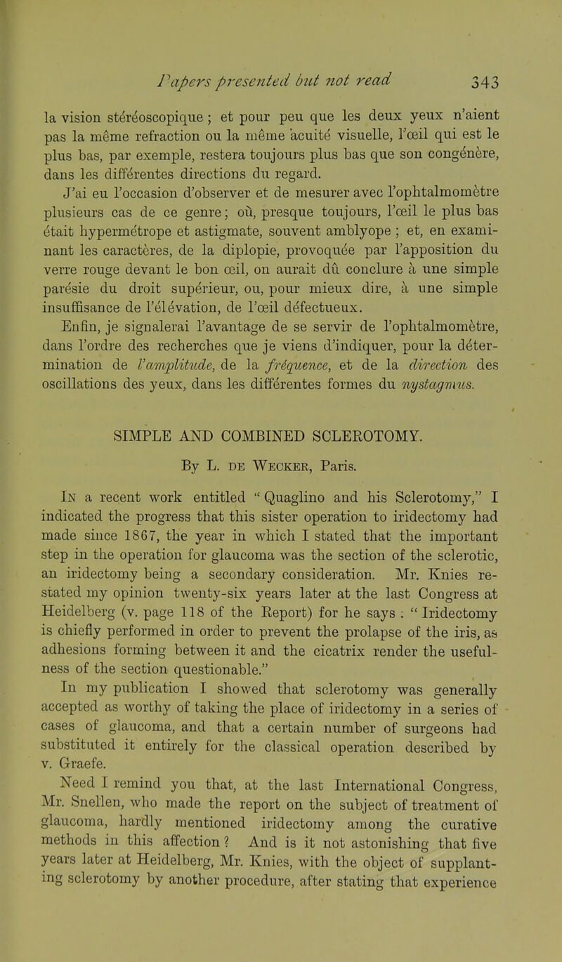 la vision ster^oscopique; et pour peu que les deux yeux n'aient pas la m^me refraction ou la rneme acuite visuelle, Tceil qui est le plus bas, par exemple, restera toujours plus bas que son congenere, dans les diff^rentes directions du regard. J'ai eu I'occasion d'observer et de mesurer avec I'ophtalmometre plusieurs cas de ce genre; ou, presque toujours, I'oeil le plus bas etait hypermetrope et astigmate, souvent amblyope ; et, en exami- nant les caracteres, de la diplopie, provoquee par I'apposition du verre rouge devant le bon ceil, on aurait du conclure a une simple paresie du droit superieur, ou, pour mieux dire, a une simple insuffisance de I'elevation, de I'ceil defectueux. En fin, je signalerai I'avantage de se servir de I'oplitalmometre, dans I'ordre des recherches que je viens d'indiquer, pour la deter- mination de Vamplitude, de la frequence, et de la direction des oscillations des yeux, dans les differentes formes du nystagmus. SIMPLE AND COMBINED SCLEROTOMY. By L. DE Wecker, Paris. In a recent work entitled  Quaglino and his Sclerotomy, I indicated the progress that this sister operation to iridectomy had made since 1867, the year in which I stated that the important step in the operation for glaucoma was the section of the sclerotic, an iridectomy being a secondary consideration. Mr. Knies re- stated my opinion twenty-six years later at the last Congress at Heidelberg (v. page 118 of the Eeport) for he says ;  Iridectomy is chiefly performed in order to prevent the prolapse of the iris, a& adhesions forming between it and the cicatrix render the useful- ness of the section questionable. In my publication I showed that sclerotomy was generally accepted as worthy of taking the place of iridectomy in a series of cases of glaucoma, and that a certain number of surgeons had substituted it entirely for the classical operation described by V. Graefe. Need I remind you that, at the last International Congress, Mr. Snellen, who made the report on the subject of treatment of glaucoma, hardly mentioned iridectomy among the curative methods in this affection ? And is it not astonishing that five years later at Heidelberg, Mr. Knies, with the object of supplant- ing sclerotomy by another procedure, after stating that experience