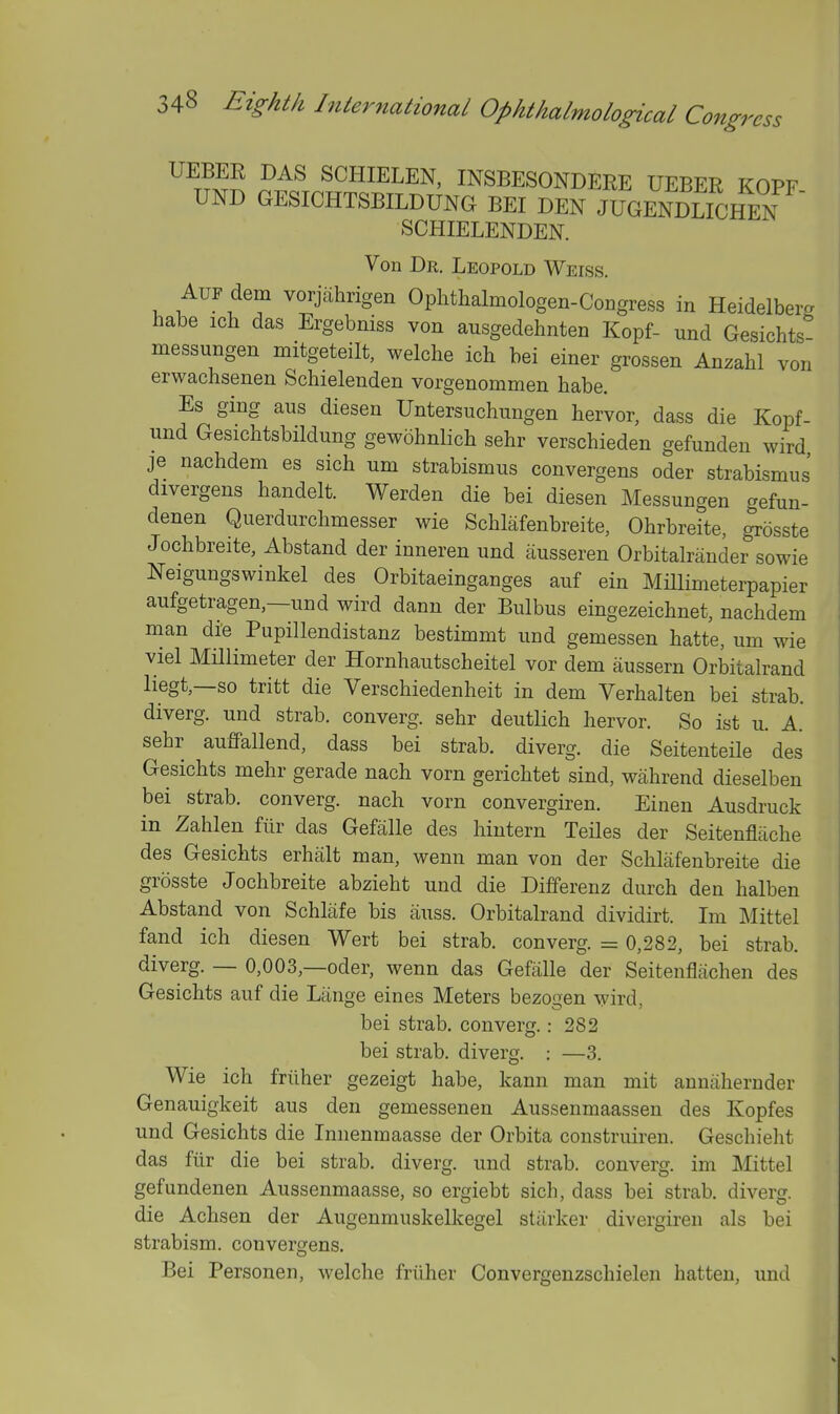 UEBER DAS SCHIELEN, INSBESONDERE UEBER KOPF UND GESICHTSBILDUNG BEI DEN JUGEnShen SCHIELENDEN. Von Dr. Leopold Weiss. AUF dem vorjahrigen Ophthalmologen-CoEgress in Heidelberg habe ich das Ergebniss von ausgedehnten Kopf- und Gesichts messungen mitgeteilt, welche ich bei einer grossen Anzahl von erwachsenen Schielenden vorgenommen habe. Es ging aus diesen Untersuchungen hervor, dass die Kopf- und Gesichtsbildung gewohnlich sehr verschieden gefunden wird je nachdem es sich urn strabismus convergens oder strabismus divergens handelt. Werden die bei diesen Messungen gefun- denen Querdurchmesser wie Schlafenbreite, Ohrbreite, grosste Jochbreite, Abstand der inneren und ausseren Orbitalrander sowie Neigungswinkel des Orbitaeinganges auf ein MHlimeterpapier aufgetragen —und wird danu der Bulbus eingezeichnet, nachdem man die Pupillendistanz bestimmt und gemessen hatte, um wie viel MHlimeter der Hornhautscheitel vor dem aussern Orbitalrand liegt,—so tritt die Verschiedenheit in dem Verhalten bei strab. diverg. und strab. converg. sehr deutlich hervor. So ist u. A. sehr auffallend, dass bei strab. diverg. die Seitenteile des Gesichts mehr gerade nach vorn gerichtet sind, wahrend dieselben bei strab. converg. nach vorn convergiren. Einen Ausdruck in Zahlen fur das Gefalle des hintern Teiles der Seitenflache des Gesichts erhiilt man, wenn man von der Schlafenbreite die grosste Jochbreite abzieht und die Differenz durch den halben Abstand von Schliife bis auss. Orbitalrand dividirt. Im Mittel fand ich diesen Wert bei strab. converg. = 0,282, bei strab. diverg. — 0,003,—oder, wenn das Gefalle der Seitenflachen des Gesichts auf die Lange eines Meters bezogen wird, bei strab. converg.: 282 bei strab. diverg. : —3. Wie ich friiher gezeigt habe, kann man mit annaheruder Genauigkeit aus den gemessenen Aussenmaassen des Kopfes und Gesichts die Innenmaasse der Orbita construiren. Geschieht das fiir die bei strab. diverg. und strab. converg. im Mittel gefundenen Aussenmaasse, so ergiebt sich, dass bei strab. diverg. die Achsen der Augenmuskelkegel starker divergiren als bei strabism. convergens. Bei Personen, welche friiher Convergenzschielen hatten, und