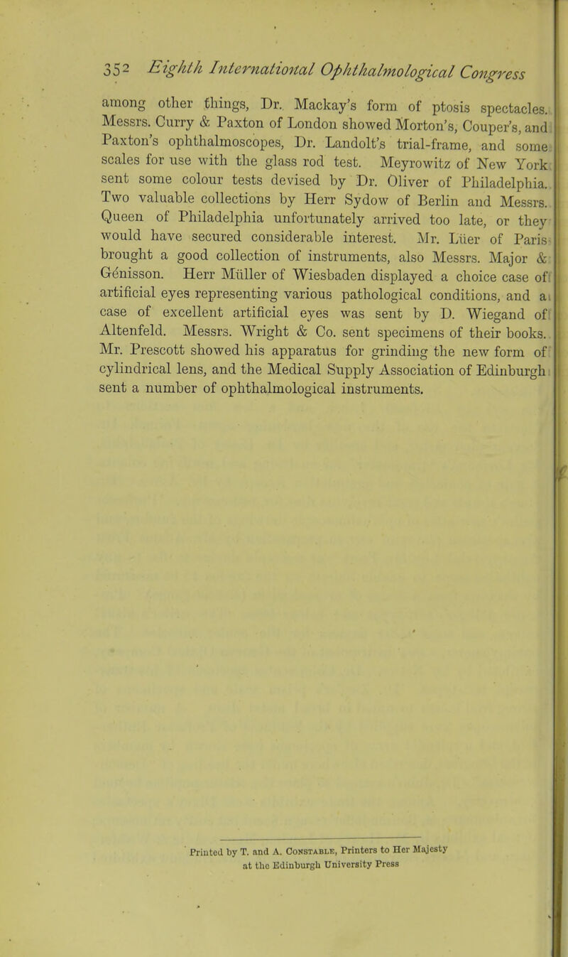 f 352 Eighth Internatio7tal Op hi hahno logical Congress among other things, Dr.. Mackay's form of ptosis spectacles. Messrs. Curry & Paxton of London showed Morton's, Couper's, and Paxton's ophthalmoscopes, Dr. Landolt's trial-frame, and some scales for use with the glass rod test. Meyrowitz of New York sent some colour tests devised by Dr. Oliver of Philadelphia. Two valuable collections by Herr Sydow of Berlin and Messrs. Queen of Philadelphia unfortunately arrived too late, or they would have secured considerable interest. Mr. Llier of Paris brought a good collection of instruments, also Messrs. Major & Genisson. Herr Miiller of Wiesbaden displayed a choice case of artificial eyes representing various pathological conditions, and a.. case of excellent artificial eyes was sent by D. Wiegand of Altenfeld. Messrs. Wright & Co. sent specimens of their books. Mr. Prescott showed his apparatus for grinding the new form of cylindrical lens, and the Medical Snpply Association of Edinburgh sent a number of ophthalmological instruments. Printed by T. and A. Constable, Printers to Her Majesty at the Edinburgh University Press