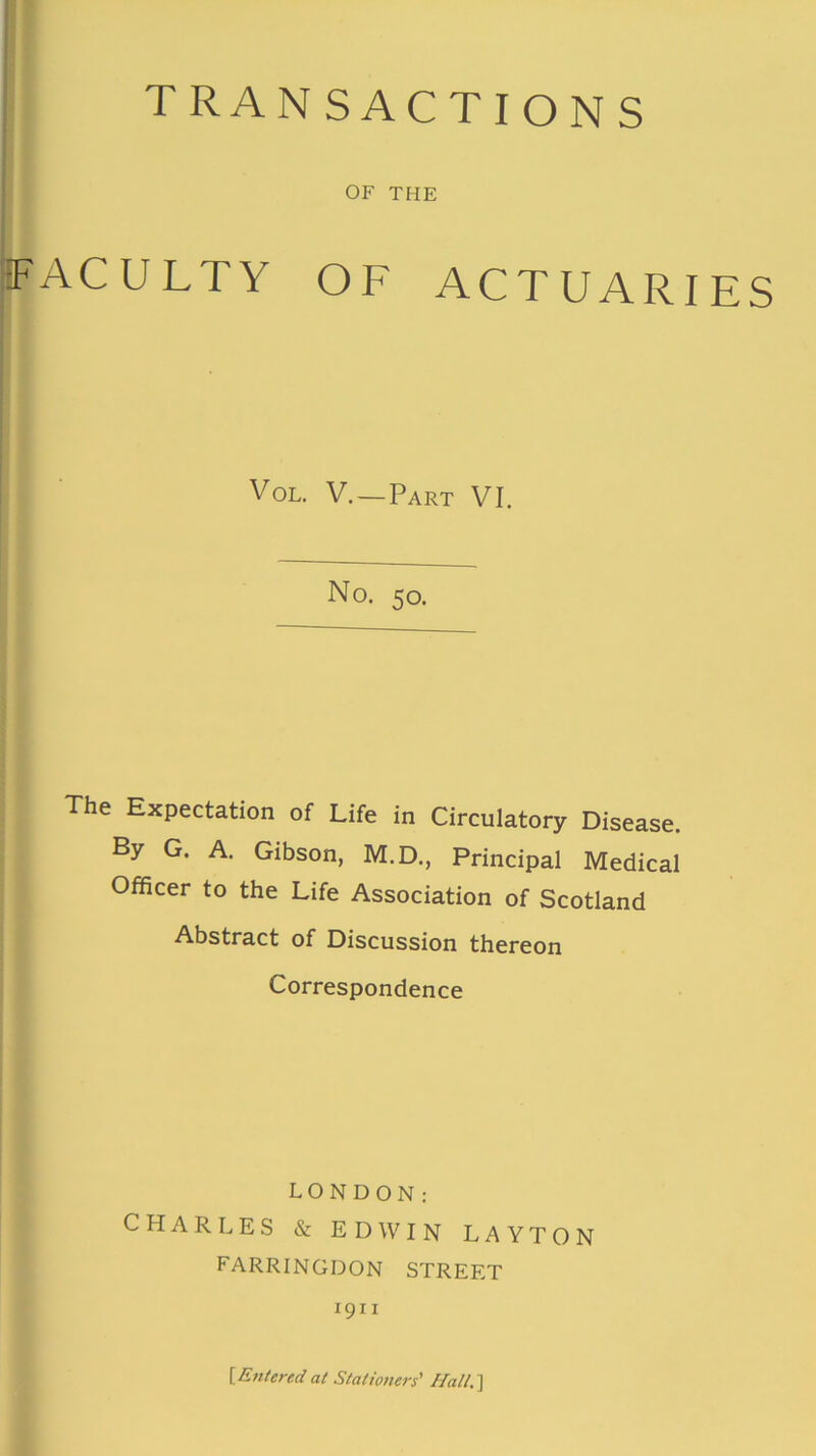 TRAN SACTIONS OF THE (FACULTY OF ACTUARIES Vol. V. — Part VI. No. 50. The Expectation of Life in Circulatory Disease. By G. A. Gibson, M.D., Principal Medical Officer to the Life Association of Scotland Abstract of Discussion thereon Correspondence LONDON; CHARLES & EDWIN LAYTON FARRINGDON STREET 1911 {Entered at Stationers' Hall.~\