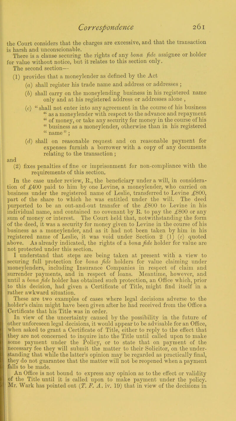 the Court considers that the charges are excessive, and that the transaction is harsh and unconscionable. There is a clause securing the rights of any bona fide assignee or holder for value without notice, but it relates to this section only. The second section— (1) provides that a moneylender as defined by the Act (а) shall register his trade name and address or addresses ; (б) shall carry on the moneylending business in his registered name only and at his registered address or addresses alone , (c) “ shall not enter into any agreement in the course of his business “ as a moneylender with respect to the advance and repayment “ of money, or take any security for money in the course of his “ business as a moneylender, otherwise than in his registered “ name ” ; (d) shall on reasonable request and on reasonable payment for expenses furnish a borrower with a copy of any documents relating to the transaction ; and (2) fixes penalties of fine or imprisonment for non-compliance with the requirements of this section. In the case under review, R., the beneficiary under a will, in considera- tion of ,£400 paid to him by one Levine, a moneylender, who carried on business under the registered name of Leslie, transferred to Levine £800, part of the share to which he was entitled under the will. The deed purported to be an out-and-out transfer of the £800 to Levine in his individual name, and contained no covenant by R. to pay the £800 or any sum of money or interest. The Court held that, notwithstanding the form of the deed, it was a security for money given to Levine in the course of his business as a moneylender, and as it had not been taken by him in his registered name of Leslie, it was void under Section 2 (1) (c) quoted above. As already indicated, the rights of a bona fide holder for value are not protected under this section. I understand that steps are being taken at present with a view to securing full protection for bona fide holders for value claiming under moneylenders, including Insurance Companies in respect of claim and surrender payments, and in respect of loans. Meantime, however, and until a bona fide holder has obtained such protection, an Office which, prior to this decision, had given a Certificate of Title, might find itself in a rather awkward situation. These are two examples of cases where legal decisions adverse to the holder’s claim might have been given after he had received from the Office a Certificate that his Title was in order. In view of the uncertainty caused by the possibility in the future of other unforeseen legal decisions, it would appear to be advisable for an Office, when asked to grant a Certificate of Title, either to reply to the effect that they are not concerned to inquire into the Title until called upon to make some payment under the Policy, or to state that on payment of the necessary fee they will submit the matter to their Solicitor, on the under- standing that while the latter’s opinion may be regarded as practically final, they do not guarantee that the matter will not be reopened when a payment falls to be made. An Office is not bound to express any opinion as to the effect or validity of the Title until it is called upon to make payment under the policy. Mr. Wark has pointed out (T. F. A. iv. 19) that in view of the decisions in