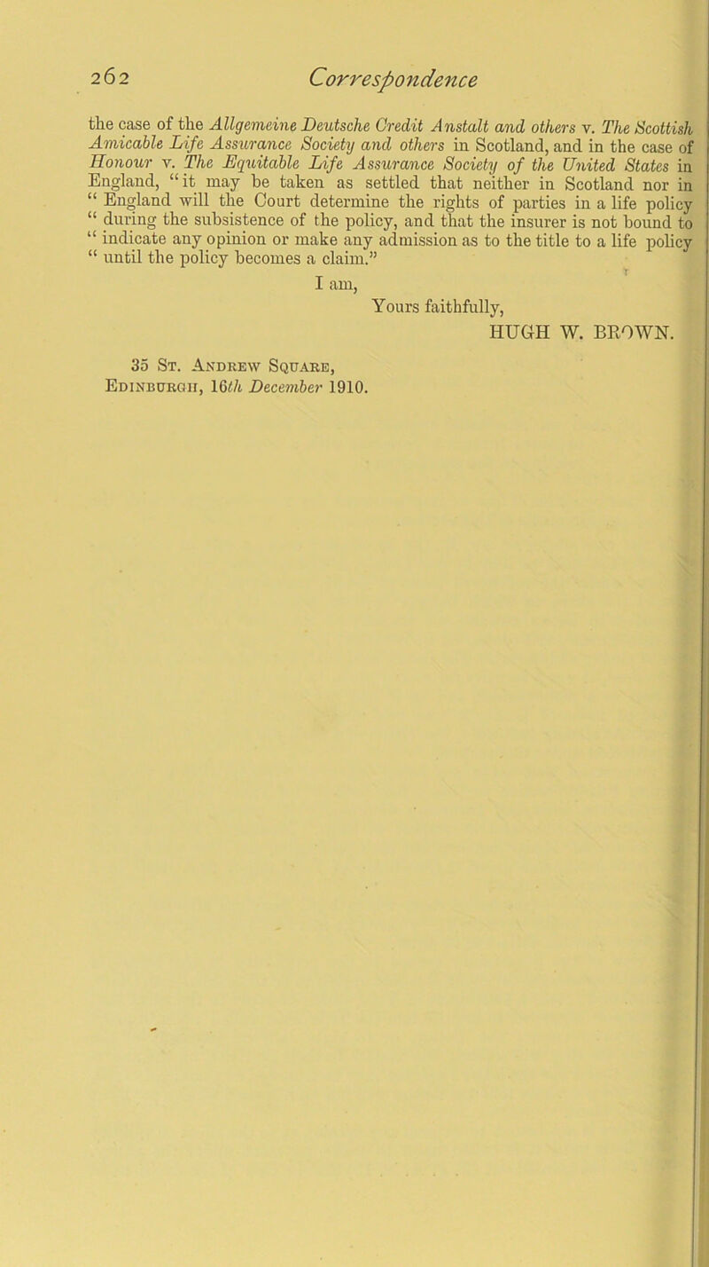 the case of the Allgemeine Deutsche Credit Anstalt and others v. The Scottish Amicable Life Assurance Society and others in Scotland, and in the case of Honour v. The Equitable Life Assurance Society of the United States in England, “it may he taken as settled that neither in Scotland nor in “ England will the Court determine the rights of parties in a life policy “ during the subsistence of the policy, and that the insurer is not hound to “ indicate any opinion or make any admission as to the title to a life policy “ until the policy becomes a claim.” t I am, Yours faithfully, HUGH W. BROWN. 35 St. Andrew Square, Edinburgh, 16th December 1910.