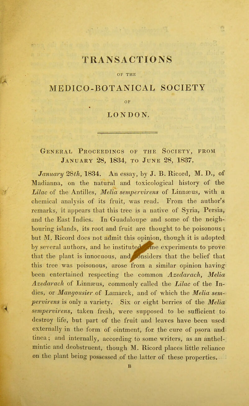 OF THE MEDICO-BOTANICAL SOCIETY OF « LONDON. General Proceedings op the Society, from January 28, 1834, to June 28, 1837. January 28i7t, 1834. An essay, by J. B. Bicord, M. D., of Madianna, on the natural and toxicological history of the Lilac of the Antilles, Melia sempervirens of Linnaeus, with a chemical analysis of its fruit, was read. From the author’s remarks, it appears that this tree is a native of Syria, Persia, and the East Indies. In Guadaloupe and some of the neigh- bouring islands, its root and fruit are thought to he poisonous ; hut M. Ricord does not admit this opinion, though it is adopted by several authors, and he instituted^^ie experiments to prove that the plant is innocuous, and^^nsiders that the belief that this tree was poisonous, arose from a similar opinion having been entertained respecting the common Azedarach, Melia Azedarach of Linnaeus, commonly called the Lilac of the In- dies, or Mangousier of Lamarck, and of which the Melia se7U~ pervirens is only a variety. Six or eight berries of the Melia sempervirens, taken fresh, were supposed to be sufficient to destroy life, but part of the fruit and leaves have been used externally in the form of ointment, for the cure of psora and tinea; and internally, according to some writers, as an anthel- mintic and deobstruent, though M. Ricord places little reliance on the plant being possessed of the latter of these properties.