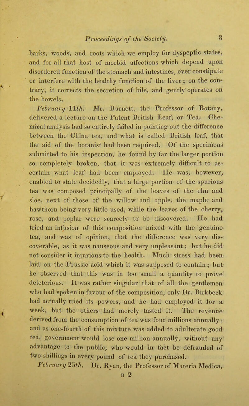 barks, woods, and roots which we employ for dyspeptic states, and for all that host of morbid affections which depend upon disordered function of the stomach and intestines, ever constipate or interfere with the healthy function of the liver; on the con- trary, it corrects the secretion of bile, and gently operates on the bowels. February Wth. Mr. Burnett, the Professor of Botany, delivered a lecture on the Patent British Leaf, or Tea. Che- mical analysis had so entirely failed in pointing out the difference between the China tea, and what is called British leaf, that the aid of the botanist had been required. Of the specimens submitted to his inspection, he found by far the larger portion so completely broken, that it was extremely difficult to as- certain what leaf had been employed. He was, however, enabled to state decidedly, that a large portion of the spurious tea was composed principally of the leaves of the elm and sloe, next of those of the willow and apple, the maple and hawthorn being very little used, while the leaves of the cherry, rose, and poplar were scarcely to be discovered. He had tried an infusion of this composition mixed with the genuine tea, and was of opinion, that the difference was very dis- coverable, as it was nauseous and very unpleasant; but he did not consider it injurious to the health. Much stress had been laid on the Prussic acid which it was supposed to contain; but he observed that this was in too small a quantity to prove deleterious. It was rather singular that of all the gentlemen who had spoken in favour of the composition, only Dr. Bh'kbeck had actually tried its powers, and he had employed it for a week, but the others had merely tasted it. The revenue derived from the consumption of tea was four millions annually; and as one-fourth of this mixture was added to adulterate good tea, government would lose one million annually, without any advantage to the public, who would in fact be defrauded of two shillings in every pound of tea they purchased. February 26th. Dr. Ryan, the Professor of Materia Medica, B 2