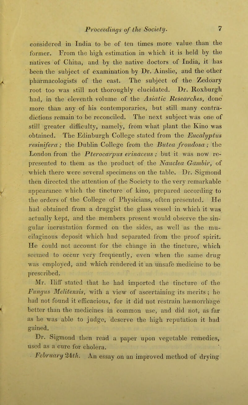 considered in India to be of ten times more value than the former. From the high estimation in which it is held by the natives of China, and by the native doctors of India, it has been the subject of examination by Dr. Ainslie, and the other pharmacologists of the east. The subject of the Zedoary root too was still not thoroughly elucidated. Dr. Roxburgh had, in the eleventh volume of the Asiatic Researches, done more than any of his contemporaries, but still many contra- dictions remain to be reconciled. The next subject was one of still greater difficulty, namely, from what plant the Kino was obtained. The Edinburgh College stated from the Eucalyptus resinifera ; the Dublin College from the Butea frondosa ; the London from the Pterocarpus erinaceus ; but it was now re- presented to them as the product of the Nauclea Gambir, of which there were several specimens on the table. Dr. Sigmond then directed the attention of the Society to the very remarkable appearance which the tincture of kino, prepared according to the orders of the College of Physicians, often presented. He had obtained from a druggist the glass vessel in which it was actually kept, and the members present would observe the sin- gular incrustation formed on the sides, as well as the mu- cilaginous deposit which had separated from the proof spirit. He could not account for the change in the tincture, which seemed to occur very frequently, even when the same drug was employed, and which rendered it an unsafe medicine to be prescribed. Mr. Iliff stated that he had imported the tincture of the Fungus Melitensis, with a view of ascertaining its merits ; he had not found it efficacious, for it did not restrain haemorrhage better than the medicines in common use, and did not, as far as he was able to judge, deserve the high reputation it had gained. Dr. Sigmond then read a paper upon vegetable remedies, used as a cure for cholera. February 2Ath. An essay on an improved method of drying