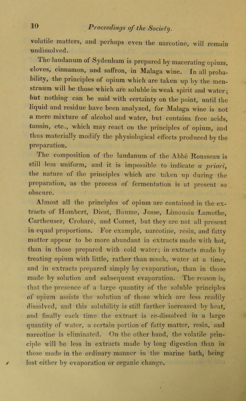 volatile matters, and perhaps even the narcotine, will remain undissolved. The laudanum of Sydenham is prepared by macerating opium, cloves, cinnamon, and saffron, in Malaga wine. In all proba- bility, the principles of opium which are taken up by the men- struum will be those which are soluble in weak spirit and water; but nothing can be said with certainty on the point, until the liquid and residue have been analyzed, for Malaga wine is not a mere mixture of alcohol and water, but containa free acids, tannin, etc., which may react on the principles of opium, and thus materially modify the physiological effects produced by the preparation. The composition of the laudanum of the Abb6 Rousseau is still less uniform, and it is impossible to indicate a priwiy the nature of the principles which are taken up during the preparation, as the process of fermentation is at present so obscure. Almost all the principles of opium are contained in the ex- tracts of Hombert, Diest, Baume, Josse, Limousin Lamothe, Cartheuser, Crohare, and Cornet, but they are not all present in equal proportions. For example, uarcotine, resin, and fatty matter appear to be more abundant in extracts made with hot, than in those prepared with cold water; in extracts made by treating opium with little, rather than much, water at a time, and in extracts prepared simply by evaporation, than in those made by solution and subsequent evaporation. The reason is, that the presence of a large quantity of the soluble principles of opium assists the solution of those which are less readily dissolved, and this solubility is still further increased by heat, and finally each time the extract is re-dissolved in a large quantity of water, a certain portion of fatty matter, resin, and narcotine is eliminated. On the other hand, the volatile prin- ciple will be less in extracts made by long digestion than in those made in the ordinary manner in the marine bath, being / lost either by evaporation or organic change.