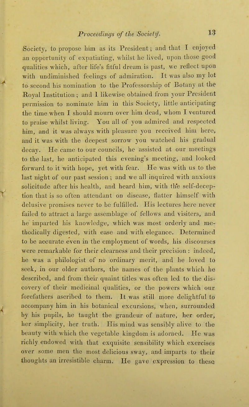 Society, to propose him as its President; and that I enjoyed an opportunity of expatiating, whilst he lived, upon those good qualities which, after life’s fitful dream is past, we reflect upon with undiminished feelings of admiration. It was also my lot to- second his nomination to the Professorship of Botany at the Royal Institution ; and I likewise obtained from your President permission to nominate him in this Society, little anticipating the time when I should mourn over him dead, whom I ventured to praise whilst living. You all of you admired and respected him, and it was always with pleasure you received him here, and it was with the deepest sorrow you watched his gradual decay. He came to our councils, he assisted at our meetings to the last, he anticipated this evening’s meeting, and looked forward to it with hope, yet with fear. He was with us to the last night of our past session ; and we all inquired with anxious solicitude after his health, and heard him, with th*e self-decep- tion that is so often attendant on disease, flatter himself with delusive promises never to be fulfilled. His lectures here never failed to attract a large assemblage of fellows and visiters, and he imparted his knowledge, which was most orderly and me- thodically digested, with ease and with elegance. Determined to be accurate even in the employment of words, his discourses were remarkable for their clearness and their precision ; indeed, he was a philologist of no ordinary merit, and he loved to seek, in our older authors, the names of the plants which he described, and from their quaint titles was often led to the dis- covery of their medicinal qualities, or the powers which our forefathers ascribed to them. It was still more delightful to accompany him in his botanical excursions, when, surrounded by his pupils, he taught the grandeur of nature, her order, her simplicity, her truth. His mind was sensibly alive to the beauty with which the vegetable kingdom is adorned. He Avas richly endowed with that exquisite sensibility which exercises over some men the most delicious sway, and imparts to their thoughts an irresistible charm. lie gave expression to these