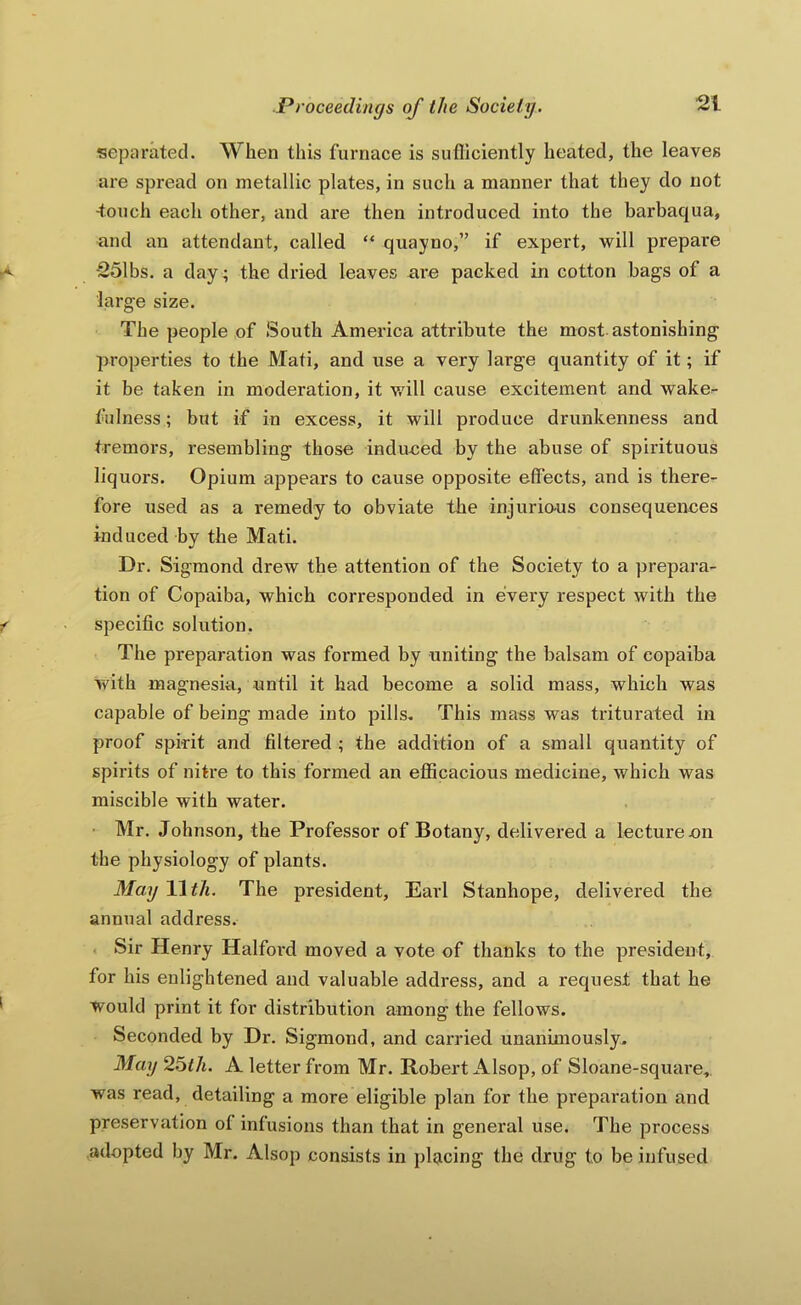separated. When this furnace is sufliciently heated, the leaves are spread on metallic plates, in such a manner that they do not •touch each other, and are then introduced into the barbaqua, and an attendant, called “ quayno,” if expert, will prepare -251bs. a day; the dried leaves are packed in cotton bags of a large size. The people of South America attribute the most astonishing properties to the Mati, and use a very large quantity of it; if it be taken in moderation, it v/ill cause excitement and wake^- fulness; but if in excess, it will produce drunkenness and tremoi's, resembling those indu-ced by the abuse of spirituous liquors. Opium appears to cause opposite effects, and is there- fore used as a remedy to obviate the injuriaus consequences induced by the Mati. Dr. Sigmond drew the attention of the Society to a prepara- tion of Copaiba, which corresponded in every respect with the specific solution. The preparation was foi'med by uniting the balsam of copaiba with magnesia, until it had become a solid mass, which was capable of being made into pills^ This mass was triturated in proof spirit and filtered ; the addition of a small quantity of spirits of nitre to this formed an efficacious medicine, which was miscible with water. • Mr. Johnson, the Professor of Botany, delivered a lecture cn the physiology of plants. May 11 th. The president, Earl Stanhope, delivered the annual address. < Sir Henry Halfoi’d moved a vote of thanks to the president, for his enlightened and valuable address, and a request that he would print it for distribution among the fellows. Seconded by Dr. Sigmond, and carried unanimously. May 26ih. A letter from Mr. Robert Alsop, of Sloane-square, was read, detailing a more eligible plan for the preparation and preservation of infusions than that in general use. The process adopted by Mr. Alsop consists in placing the drug to be infused
