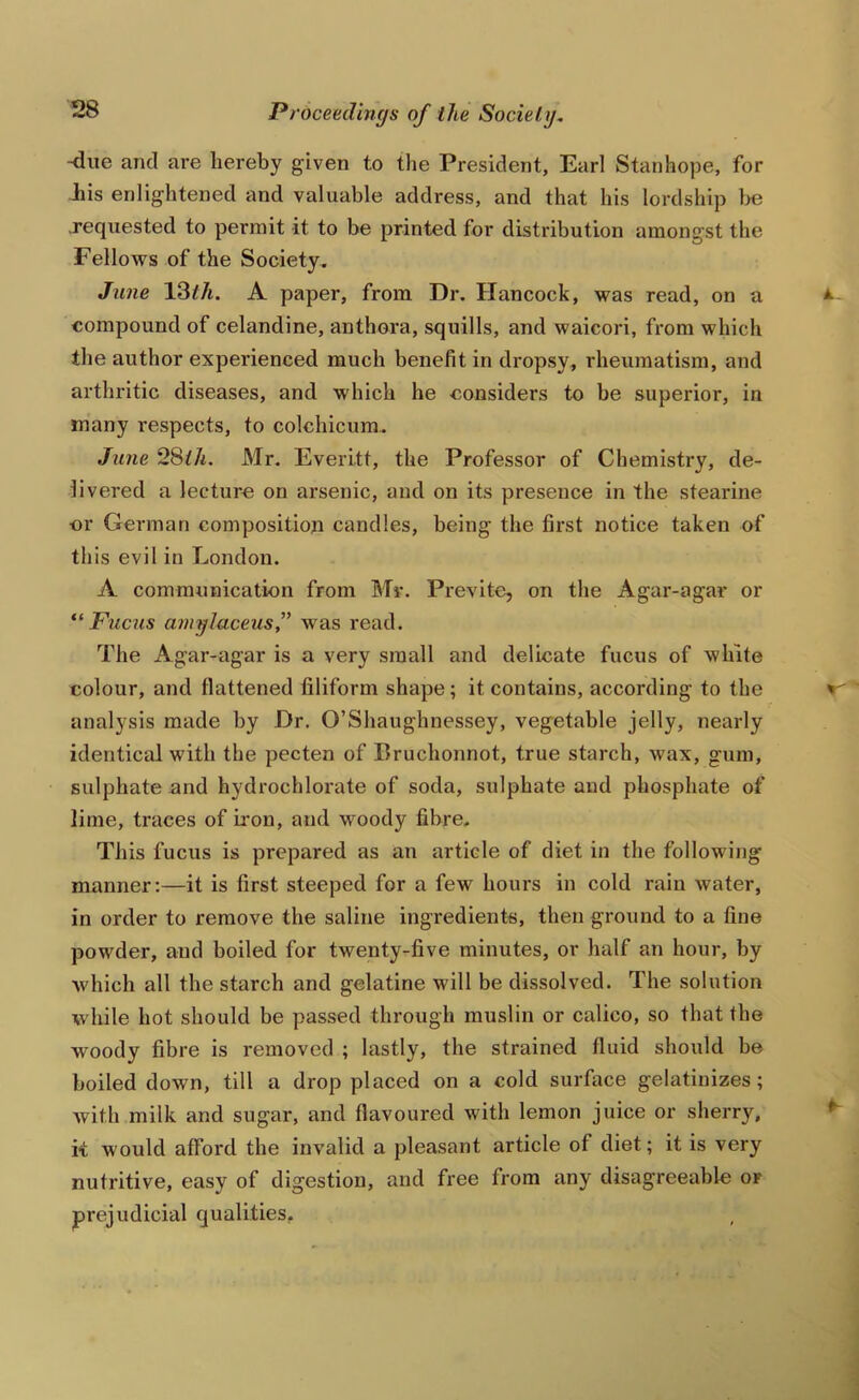 Kiue and are hereby given to the President, Earl Stanhope, for his enlightened and valuable address, and that his lordship }>e .requested to permit it to be printed for distribution amongst the Fellows of the Society. June 13^/t. A paper, from Dr. Hancock, was read, on a compound of celandine, anthora, squills, and waicori, from which the author experienced much benefit in dropsy, rheumatism, and arthritic diseases, and which he considers to be superior, in many respects, to colchicum. Jime 28^7^. Mr. Everitt, the Professor of Chemistry, de- livered a lecture on arsenic, and on its presence in the stearine •or German composition candles, being the first notice taken of this evil in London. A communication from Mr. Previte, on the Agar-agar or Fuctis amylaceus” was read. The Agar-agar is a very small and delicate fucus of white colour, and flattened filiform shape; it contains, according to the analysis made by Dr. O’Shaughnessey, vegetable jelly, nearly identical with the pecten of Eruchonnot, true starch, wax, gum, sulphate and hydrochlorate of soda, sulphate and phosphate of lime, traces of iron, and woody fibre. This fucus is prepared as an article of diet in the following manner;—it is first steeped for a few hours in cold rain Avater, in order to remove the saline ingredients, then ground to a fine powder, and boiled for twenty-five minutes, or half an hour, by which all the starch and gelatine will be dissolved. The solution while hot should be passed through muslin or calico, so that the woody fibre is removed ; lastly, the strained fluid should be boiled down, till a drop placed on a cold surface gelatinizes; Avith milk and sugar, and flavoured with lemon juice or sherry, k would afford the invalid a pleasant article of diet; it is very nutritive, easy of digestion, and free from any disagreeable of prejudicial qualities.