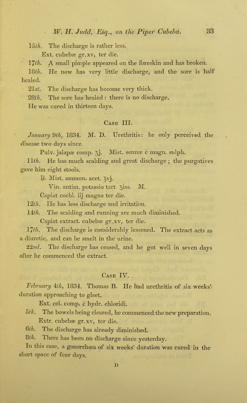 15lh. The discharge is rather less. Ext. cubebas gr. xv, ter die. 17th. A small pimple appeared on the foreskin and has broken. 18^/i. He now has very little discharge, and the sore is half healed. 2\st. The discharge has become very thick. 28//«. The sore has healed : there is no discharge. He was cured in thirteen days. I Case HI. January Wi, 1834. M. D. Urethritis: he only perceived the disease two days since. Pulv. jalapae comp. 5j. Mist, sennaj c magn. sidph. He has much scalding and great discharge; the purgatives gave him eight stools. Mist, ammon. acet. 5VJ. Vin. antim. potassio tart. 5iss. M. Capiat cochl. iij magna ter die, \2lh. He has less discharge and irritation. 14</«. The scalding and running are much diminished. Capiat extract, cubebae gr.xv, ter die, 17th. The discharge is considerably lessened. The extract acts as a diuretic, and can be smelt in the urine, 22nd. The discharge has ceased, and he got well in seven days after he commenced the extract. Case IV. February \th, 1834. Thomas B. He had urethritis of six weeks’ duration approaching to gleet. Ext. col. comp, c hydr, chloridi. hlh. The bowels being cleared, he commenced the new preparation. Extr. cubebae gr.xv, ter die. 6</j. The discharge has already diminished. 8<A. There has been no discharge since yesterday. In this case, a gonorrhcea of six weeks’ duration was cured in the short space of four days. D