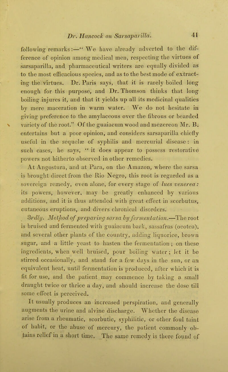 following'remarks;—“We have already adverted to the dif- ference of opinion among medical men, respecting the virtues of sarsaparilla, and pharmaceutical writers are equally divided as to the most efficacious species, and as to the best mode of extract- ing the virtues. Dr. Paris says, that it is rarely boiled long enough for this purpose, and Dr. Thomson thinks that long boiling.injures it, and that it yields up all its medicinal qualities by mere maceration in warm water. We do not hesitate in giving preference to the amylaceous over the fibrous or bearded variety of the root.” Of the guaiacum wood and mezereon Mr. B. entertains but a poor opinion, and considers sarsaparilla chiefiy useful in the sequelm of syphilis and mercurial disease: in such cases, he says, “ it does appear to possess restorative powers not hitherto observed in other remedies. At Angostura, and at Para, on the Amazon, where the sarsa is brought direct from the Rio Negro, this root is regarded as a sovereign remedy, even alone, for every stage of hies venerea: its pow’ers, however, may be greatly enhanced by various additions, and it is thus attended with great effect in scorbutus, cutaneous eruptions, and divers chronical disorders. ^rcUy. Metjwd of preparing sarsa hy ferment alion.—The root is bruised and fermented with guaiacum bark, sassafras (ocotea), and several other plants of the country, adding liquorice, brown sugar, and a little yeast to hasten the fermentation ; on these ingredients, when well bruised, pour boiling water ; let it be stirred occasionally, and stand for a few days in the sun, or an equivalent heat, until fermentation is produced, after which it is fit for use, and the patient may commence by taking a small draught twice or thrice a day, and should increase the dose till some effect is perceived. It usually produces an increased perspiration, and generally augments the urine and alvine discharge. Whether the disease arise from a rheumatic, scorbutic, syphilitic, or other foul taint of habit, or the abuse of mercury, the patient commonly ob- tains relief in a short time. The sazne remedy is there found of