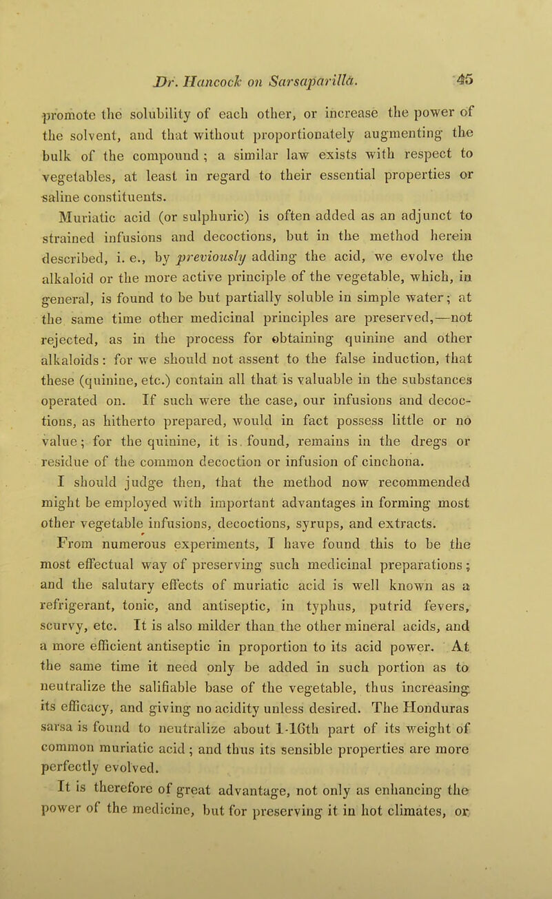 promote the solubility of each other, or increase the power of the solvent, and that without proportionately augmenting the bulk of the compound ; a similar law exists with respect to vegetables, at least in regard to their essential properties or saline constituents. Muriatic acid (or sulphuric) is often added as an adjunct to strained infusions and decoctions, but in the method herein described, i. e., by previously adding the acid, we evolve the alkaloid or the more active principle of the vegetable, which, in general, is found to be but partially soluble in simple water; at the same time other medicinal principles are preserved,—not rejected, as in the process for obtaining quinine and other alkaloids; for we should not assent to the false induction, that these (quinine, etc.) contain all that is valuable in the substances operated on. If such were the case, our infusions and decoc- tions, as hitherto prepared, would in fact possess little or no value; for the quinine, it is. found, remains in the dregs or residue of the common decoction or infusion of cinchona. I should judge then, that the method now recommended might be employed with important advantages in forming most other vegetable infusions, decoctions, syrups, and extracts. From numerous experiments, I have found this to be the most effectual way of preserving such medicinal preparations; and the salutary effects of muriatic acid is well known as a refrigerant, tonic, and antiseptic, in typhus, putrid fevei's, scurvy, etc. It is also milder than the other mineral acids, and a more efficient antiseptic in proportion to its acid power. At the same time it need only be added in such portion as to neutralize the salifiable base of the vegetable, thus increasing its efficacy, and giving no acidity unless desired. The Honduras sarsa is found to neutralize about l-16th part of its weight of common muriatic acid; and thus its sensible properties are more perfectly evolved. It is therefore of great advantage, not only as enhancing the power of the medicine, but for preserving it in hot climates, or