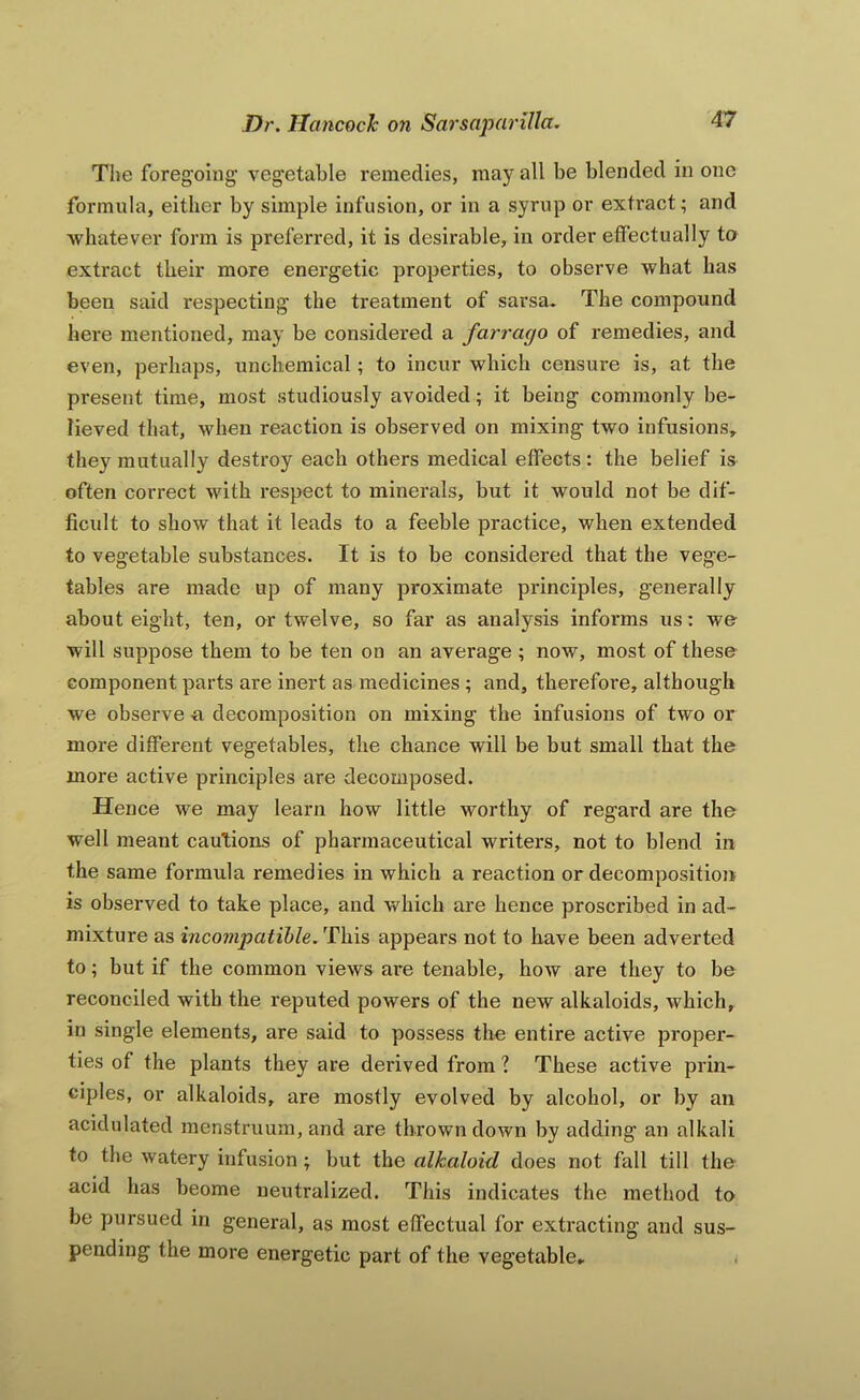 The foregoing vegetable remedies, may all be blended in one formula, either by simple infusion, or in a syrup or extract; and whatever form is preferred, it is desirable, in order effectually to extract their more energetic properties, to observe what has been said respecting the treatment of sarsa. The compound here mentioned, may be considered a farrago of remedies, and even, perhaps, unchemical; to incur which censure is, at the present time, most studiously avoided; it being commonly be- lieved that, when reaction is observed on mixing two infusions, they mutually destroy each others medical effects : the belief is often correct with respect to minerals, but it would not be dif- ficult to show that it leads to a feeble practice, when extended to vegetable substances. It is to be considered that the vege- tables are made up of many proximate principles, generally about eight, ten, or twelve, so far as analysis informs us: we will suppose them to be ten on an average ; now, most of these component parts are inert as medicines; and, therefore, although we observe a decomposition on mixing the infusions of two or more different vegetables, the chance will be but small that the more active principles are decomposed. Hence we may learn how little worthy of regard are the well meant cautions of pharmaceutical writers, not to blend in the same formula remedies in which a reaction or decomposition is observed to take place, and which are hence proscribed in ad- mixture as incompatible. This appears not to have been adverted to; but if the common views are tenable, how are they to be reconciled with the reputed powers of the new alkaloids, which, in single elements, are said to possess the entire active proper- ties of the plants they are derived from ? These active prin- ciples, or alkaloids, are mostly evolved by alcohol, or by an acidulated menstruum, and are thrown down by adding an alkali to the watery infusion; but the alkaloid does not fall till the acid has beome neutralized. This indicates the method to be pursued in general, as most effectual for extracting and sus- pending the more energetic part of the vegetable.