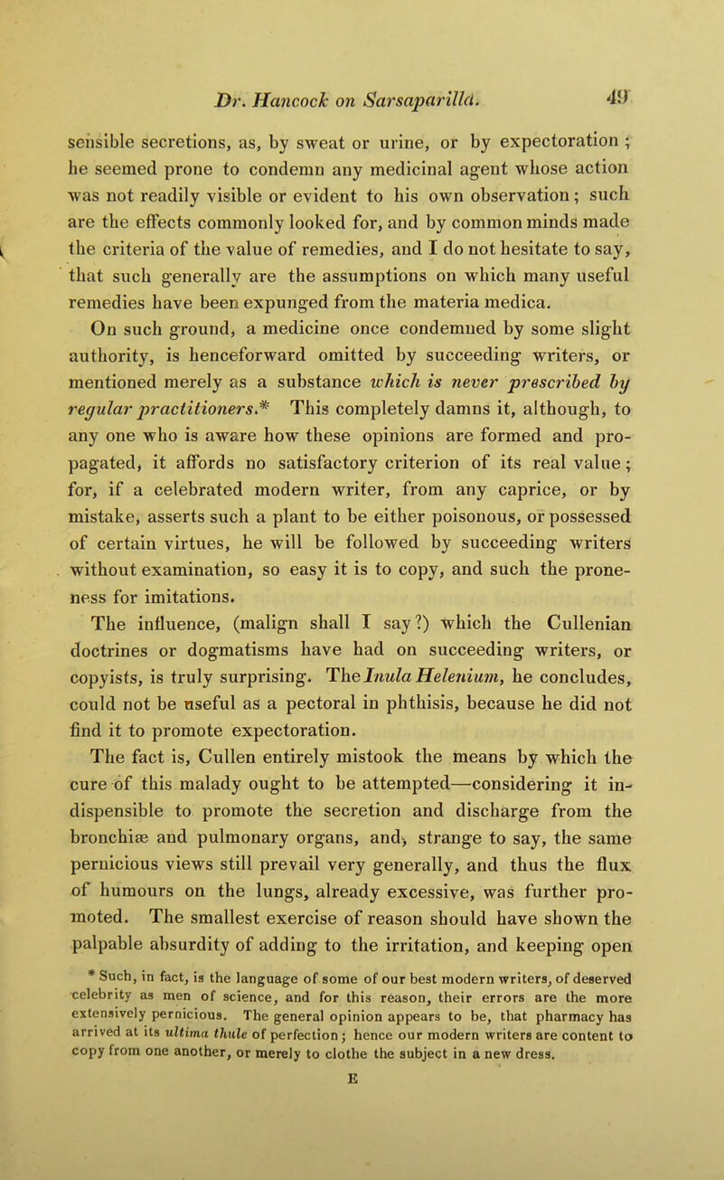 sensible secretions, as, by sweat or urine, or by expectoration ; he seemed prone to condemn any medicinal agent whose action was not readily visible or evident to his own observation; such are the effects commonly looked for, and by common minds made ^ the criteria of the value of remedies, and I do not hesitate to say, that such generally are the assumptions on which many useful remedies have been expunged from the materia medica. On such ground, a medicine once condemned by some slight authority, is henceforward omitted by succeeding writers, or mentioned merely as a substance which is never prescribed by regidar practitioners.^ This completely damns it, although, to any one who is aware how these opinions are formed and pro- pagated, it affords no satisfactory criterion of its real value; for, if a celebrated modern writer, from any caprice, or by mistake, asserts such a plant to be either poisonous, or possessed of certain virtues, he will be followed by succeeding writers without examination, so easy it is to copy, and such the prone- ness for imitations. The influence, (malign shall I say?) which the Cullenian doctrines or dogmatisms have had on succeeding writers, or copyists, is ti*uly surprising. H\xe Inula Helenium, he concludes, could not be useful as a pectoral in phthisis, because he did not find it to promote expectoration. The fact is, Cullen entirely mistook the means by which the cure of this malady ought to be attempted—considering it in- dispensible to promote the secretion and discharge from the bronchite and pulmonary organs, and> strange to say, the same pernicious views still prevail very generally, and thus the flux of humours on the lungs, already excessive, was further pro- moted. The smallest exercise of reason should have shown the palpable absurdity of adding to the irritation, and keeping open * Such, in fact, is the language of some of our best modern writers, of deserved celebrity as men of science, and for this reason, their errors are the more extensively pernicious. The general opinion appears to be, that pharmacy has arrived at its ultima thule of perfection; hence our modern writers are content to copy from one another, or merely to clothe the subject in a new dress. E