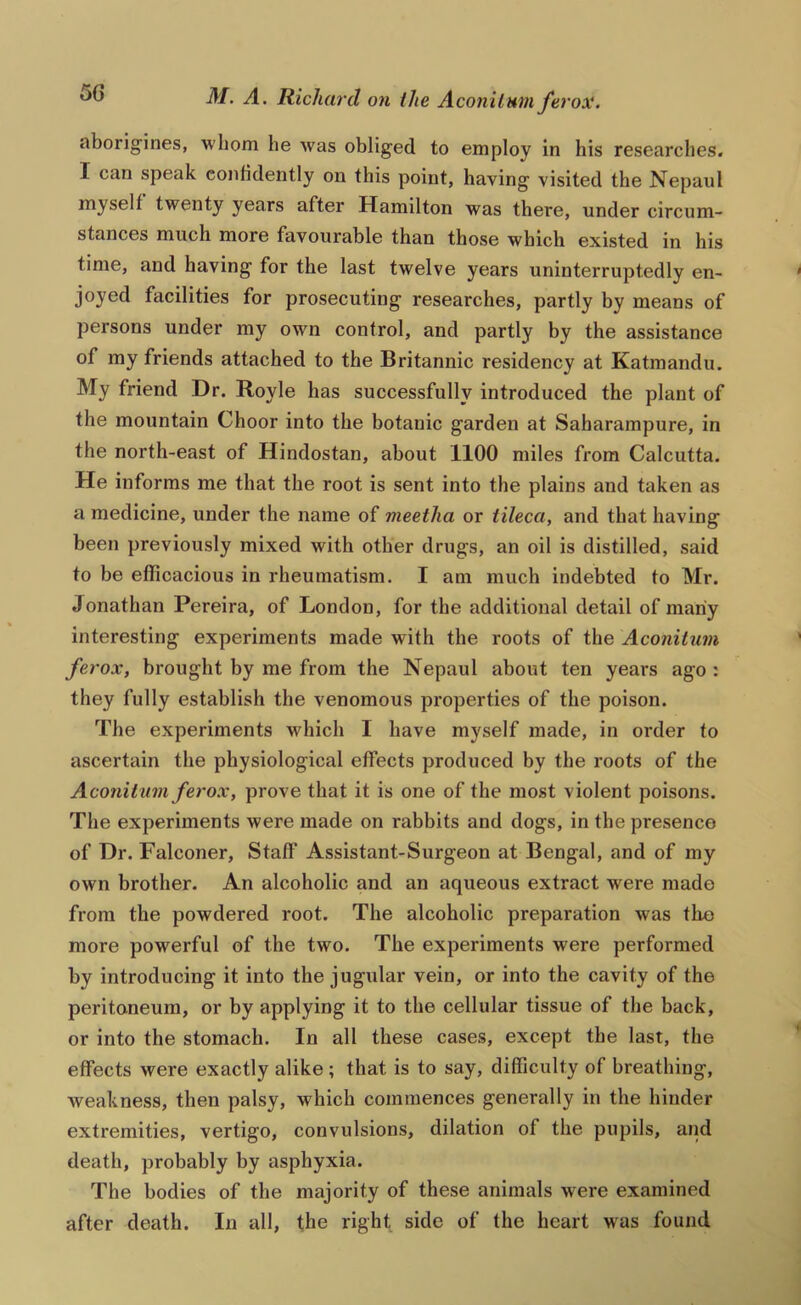 aborigines, whom he was obliged to employ in his researches. I can speak confidently on this point, having visited the Nepaul myself twenty years after Hamilton was there, under circum- stances much more favourable than those which existed in his time, and having for the last twelve years uninterruptedly en- joyed facilities for prosecuting researches, partly by means of persons under my own control, and partly by the assistance of my friends attached to the Britannic residency at Katmandu. My friend Dr. Royle has successfully introduced the plant of the mountain Choor into the botanic garden at Saharampure, in the north-east of Hindostan, about 1100 miles from Calcutta. He informs me that the root is sent into the plains and taken as a medicine, under the name of meetha or tileca, and that having been previously mixed with other drugs, an oil is distilled, said to be efficacious in rheumatism. I am much indebted to Mr. Jonathan Pereira, of London, for the additional detail of many interesting experiments made with the roots of the Aconitum ferox, brought by me from the Nepaul about ten years ago : they fully establish the venomous properties of the poison. The experiments which I have myself made, in order to ascertain the physiological effects produced by the roots of the Aconitum ferox, prove that it is one of the most violent poisons. The experiments were made on rabbits and dogs, in the presence of Dr. Falconer, Staff Assistant-Surgeon at Bengal, and of my own brother. An alcoholic and an aqueous extract were made from the powdered root. The alcoholic preparation was tlio more powerful of the two. The experiments were performed by introducing it into the jugular vein, or into the cavity of the peritoneum, or by applying it to the cellular tissue of the back, or into the stomach. In all these cases, except the last, the effects were exactly alike; that is to say, difficulty of breathing, weakness, then palsy, which commences generally in the hinder extremities, vertigo, convulsions, dilation of the pupils, and death, probably by asphyxia. The bodies of the majority of these animals were examined after death. In all, the right side of the heart was found