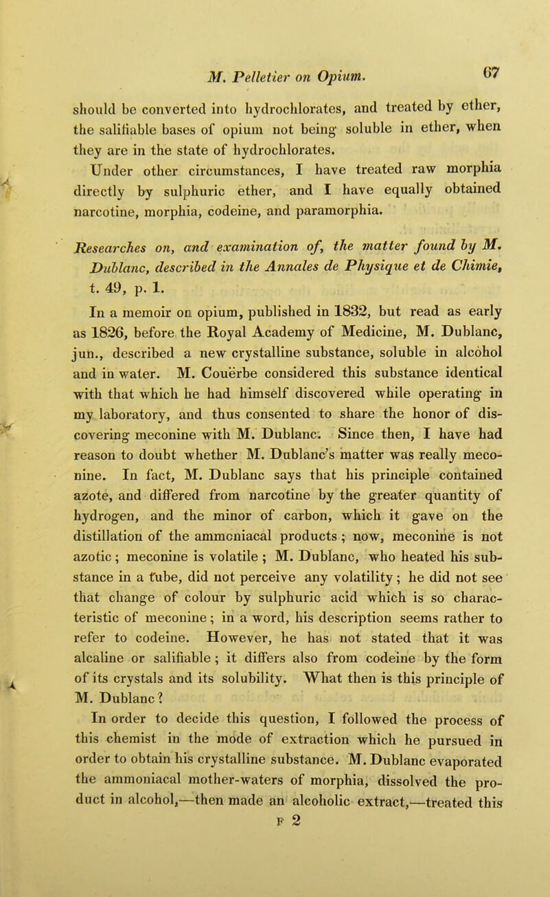 G7 should be converted into hydrochlorates, and treated by ether, the saliliable bases of opium not being soluble in ether, when they are in the state of hydrochlorates. Under other circumstances, I have treated raw morphia directly by sulphuric ether, and I have equally obtained narcotine, morphia, codeine, and paramorphia. Researches on, and examination of, the matter found hy M. Duhlanc, described in the Annales de Physique et de Chimief t. 49, p. 1. In a memoir on opium, published in 1832, but read as early as 1826, before the Royal Academy of Medicine, M. Dublanc, jun., described a new crystalline substance, soluble in alcohol and in water. M. Couerbe considered this substance identical with that which he had himself discovered while operating in my laboratory, and thus consented to share the honor of dis- covering meconine with M. Dublanc; Since then, I have had reason to doubt whether M. Dublanc’s matter was really meco- nine. In fact, M. Dublanc says that his principle contained azote, and differed from narcotine by the greater quantity of hydrogen, and the minor of carbon, which it gave on the distillation of the ammcniacal products; now, meconine is not azotic ; meconine is volatile ; M. Dublanc, who heated his sub- stance in a tube, did not perceive any volatility; he did not see that change of colour by sulphuric acid which is so charac- teristic of meconine; in a word, his description seems rather to refer to codeine. However, he has not stated that it was alcaline or salifiable ; it differs also from codeine by the form of its crystals and its solubility. What then is this principle of M. Dublanc? In order to decide this question, I followed the process of this chemist in the mode of extraction which he pursued in order to obtain his crystalline substance. M. Dublanc evaporated the ammoniacal mother-waters of morphia, dissolved the pro- duct in alcohol,—then made an alcoholic extract,—treated this