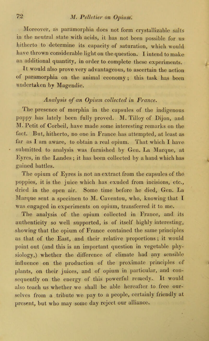 Moreover, as paramorphia does not form crystallizable salts in the neutral state with acids, it has not been possible for us hitherto to determine its capacity of saturation, which would have thrown considerable light on the question. I intend to make an additional quantity, in order to complete these experiments. It would also prove very advantageous, to ascertain the action of paramorphia on the animal economy ; this task has been undertaken by Magendie. Analysis of an Opium collected in France. The presence of morphia in the capsules of the indigenous poppy has lately been fully proved. M. Tilloy of Dijon, and M. Petit of Corbeil, have made some interesting remarks on the fact. But, hitherto, no one in France has attempted, at least as far as I am aware, to obtain a real opium. That which I have ' submitted to analysis was furnished by Gen. La Marque, at Eyres, in the Landes ; it has been collected by a hand which has gained battles. The opium of Eyres is not an extract from the capsules of the poppies, it is the juice which has exuded from incisions, etc., dried in the open air. Some time before he died, Gen. La Marque sent a specimen to M. Caventou, who, knowing that T was engaged in experiments on opium, transferred it to me. The analysis of the opium collected in France, and its authenticity so well supported, is of itself highly interesting, showing that the opium of France contained the same principles as that of the East, and their relative proportions ; it would point out (and this is an important question in vegetable phy- siology,) whether the difference of climate had any sensible influence on the production of the proximate principles of plants, on their juices, and of opium in particular, and con- sequently on the energy of this powerful remedy. It would also teach us whether we shall be able hereafter to free our- selves from a tribute we pay to a people, certainly friendly at present, but who may some day reject our alliance.