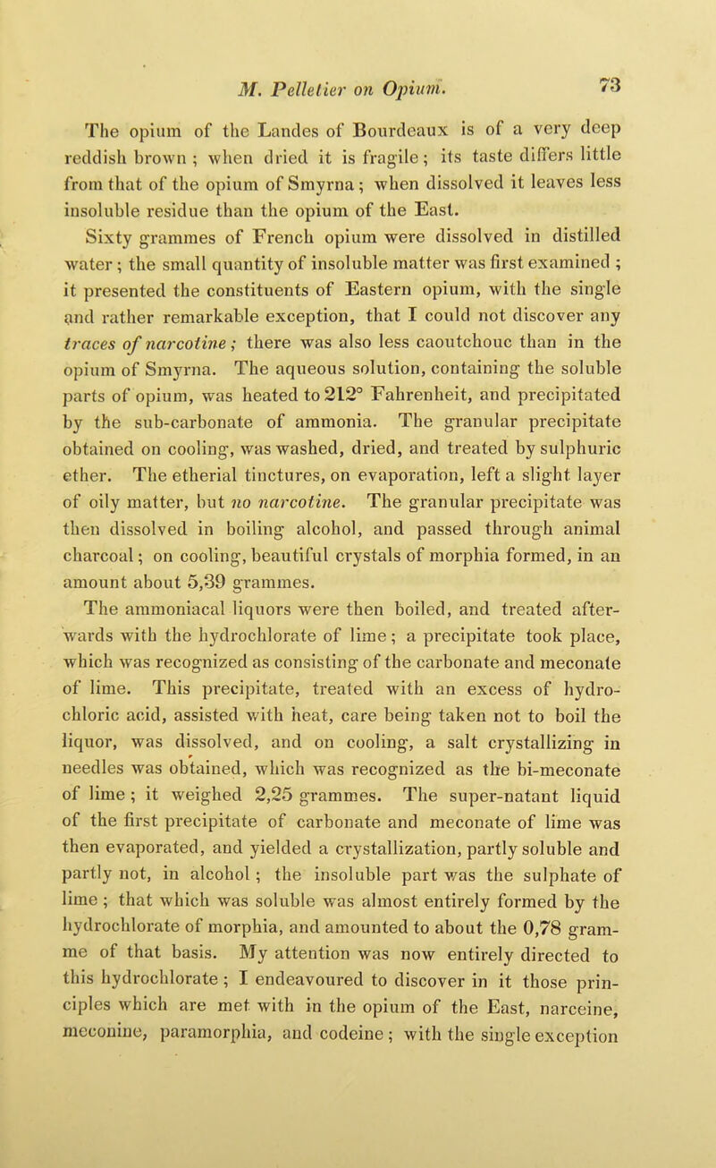 The opium of the Landes of Boiirdeaux is of a very deep reddish brown ; when dried it is fragile; its taste differs little from that of the opium of Smyrna; when dissolved it leaves less insoluble residue than the opium of the East. Sixty grammes of French opium were dissolved in distilled water; the small quantity of insoluble matter was first examined ; it presented the constituents of Eastern opium, with the single and rather remarkable exception, that I could not discover any traces of narcoiine; there was also less caoutchouc than in the opium of Smyrna. The aqueous solution, containing the soluble parts of opium, was heated to 212° Fahrenheit, and precipitated by the sub-carbonate of ammonia. The granular precipitate obtained on cooling, was washed, dried, and treated by sulphuric ether. The etherial tinctures, on evaporation, left a slight layer of oily matter, but no narcotine. The granular precipitate was then dissolved in boiling alcohol, and passed through animal charcoal; on cooling, beautiful crystals of morphia formed, in an amount about 5,39 grammes. The aramoniacal liquors were then boiled, and treated after- w'ards with the hydrochlorate of lime; a precipitate took place, which was recognized as consisting of the carbonate and meconate of lime. This precipitate, treated with an excess of hydro- chloric acid, assisted with heat, care being taken not to boil the liquor, was dissolved, and on cooling, a salt crystallizing in needles was obtained, which was recognized as the bi-meconate of lime ; it weighed 2,25 grammes. The super-natant liquid of the first precipitate of carbonate and meconate of lime was then evaporated, and yielded a crystallization, partly soluble and partly not, in alcohol; the insoluble part v/as the sulphate of lime ; that which was soluble was almost entirely formed by the hydrochlorate of morphia, and amounted to about the 0,78 gram- me of that basis. My attention was now entirely directed to this hydrochlorate ; I endeavoured to discover in it those prin- ciples which are met with in the opium of the East, narceine, nieconine, pararaorphia, and codeine; with the single exception