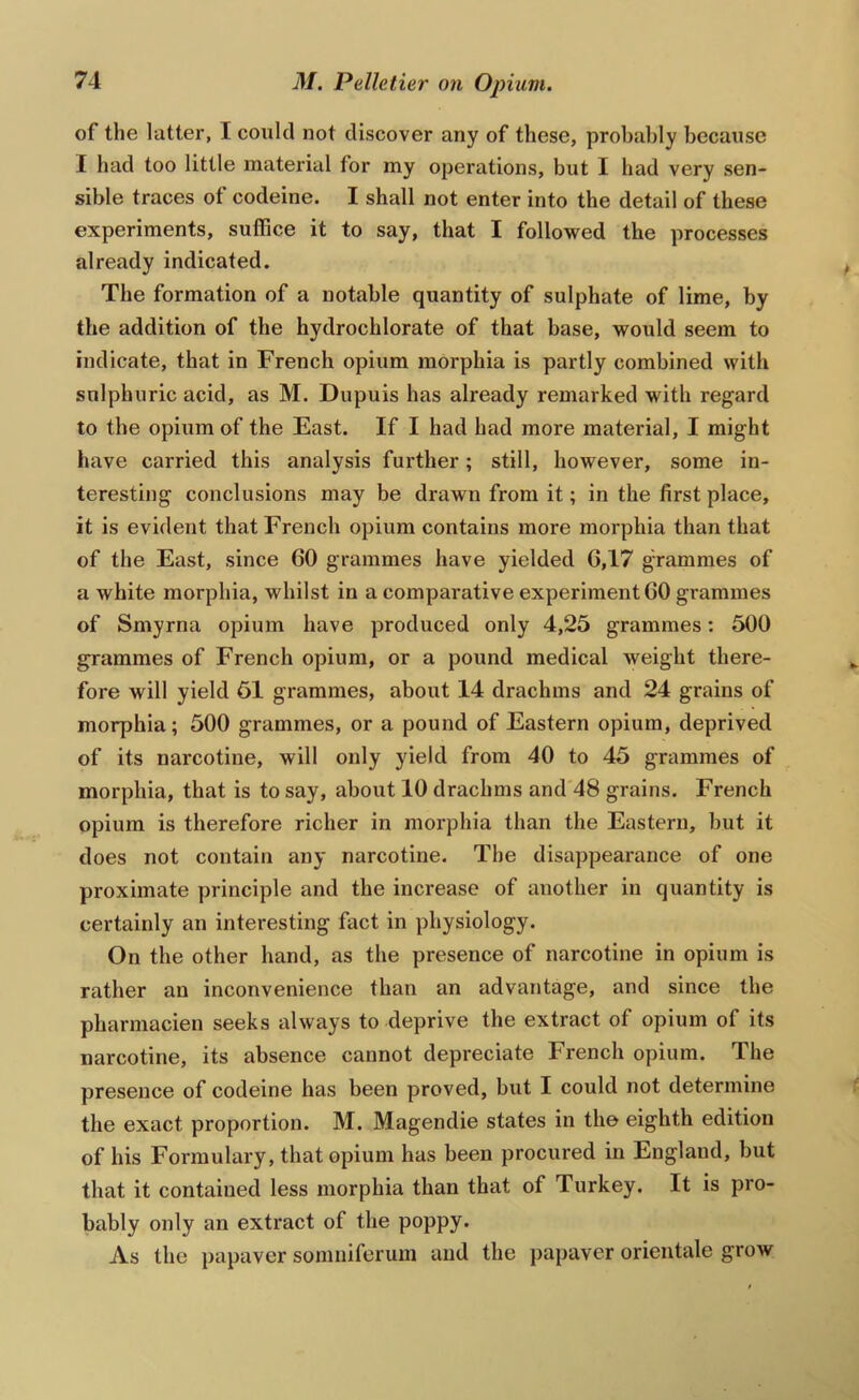 of the latter, I could not discover any of these, probably because I had too little mateidal for my operations, but I had very sen- sible traces of codeine. I shall not enter into the detail of these experiments, suffice it to say, that I followed the processes already indicated. The formation of a notable quantity of sulphate of lime, by the addition of the hydrochlorate of that base, would seem to indicate, that in French opium morphia is partly combined with sulphuric acid, as M. Dupuis has already remarked with regard to the opium of the East. If I had had more material, I might have carried this analysis further; still, however, some in- teresting conclusions may be drawn from it; in the first place, it is evident that French opium contains more morphia than that of the East, since 60 grammes have yielded 6,17 grammes of a white morphia, whilst in a comparative experiment 60 grammes of Smyrna opium have produced only 4,25 grammes: 500 grammes of French opium, or a pound medical weight there- fore will yield 51 grammes, about 14 drachms and 24 grains of morphia; 500 grammes, or a pound of Eastern opium, deprived of its narcotine, will only yield from 40 to 45 grammes of morphia, that is to say, about 10 drachms and 48 grains. French opium is therefore richer in morphia than the Eastern, but it does not contain any narcotine. The disappearance of one proximate principle and the increase of another in quantity is certainly an interesting fact in physiology. On the other hand, as the presence of narcotine in opium is rather an inconvenience than an advantage, and since the pharmacien seeks always to deprive the extract of opium of its narcotine, its absence cannot depreciate French opium. The presence of codeine has been proved, but I could not determine the exact proportion. M. Magendie states in the eighth edition of his Formulary, that opium has been procured in England, but that it contained less morphia than that of Turkey. It is pro- bably only an extract of the poppy. As the papaver somniferum and the papaver orientale grow