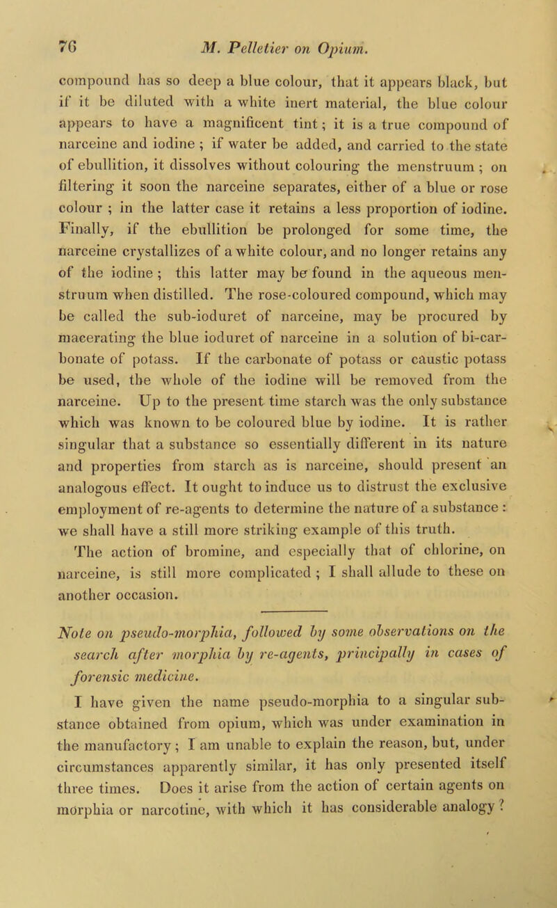 compound 1ms so deep a blue colour, that it appears black, but if it be diluted with a white inert material, the blue colour appears to have a magnificent tint; it is a true compound of narceine and iodine ; if water be added, and carried to the state of ebullition, it dissolves without colouring the menstruum ; on filtering it soon the narceine separates, either of a blue or rose colour ; in the latter case it retains a less proportion of iodine. Finally, if the ebullition be prolonged for some time, the narceine crystallizes of a white colour, and no longer retains any of the iodine ; this latter may be found in the aqueous men- struum when distilled. The rose-coloured compound, which may be called the sub-ioduret of narceine, may be procured by macerating the blue ioduret of narceine in a solution of bi-car- bonate of potass. If the carbonate of potass or caustic potass be used, the whole of the iodine will be removed from the narceine. Up to the present time starch was the only substance which was known to be coloured blue by iodine. It is rather singular that a substance so essentially different in its nature and properties from starch as is narceine, should present an analogous effect. It ought to induce us to distrust the exclusive employment of re-agents to determine the nadure of a substance ; we shall have a still more striking example of this truth. The action of bromine, and especially that of chlorine, on narceine, is still more complicated ; I shall allude to these on another occasion. Note on pseudo-morphia, followed hy some observations on the search after morphia by re-agents, g>'>'incipally in cases of forensic medicine. I have given the name pseudo-morphia to a singular sub- stance obtained from opium, which was under examination in the manufactory ; I am unable to explain the reason, but, under circumstances apparently similar, it has only presented itself three times. Does it arise from the action of certain agents on morphia or narcotine, with which it has considerable analogy ?