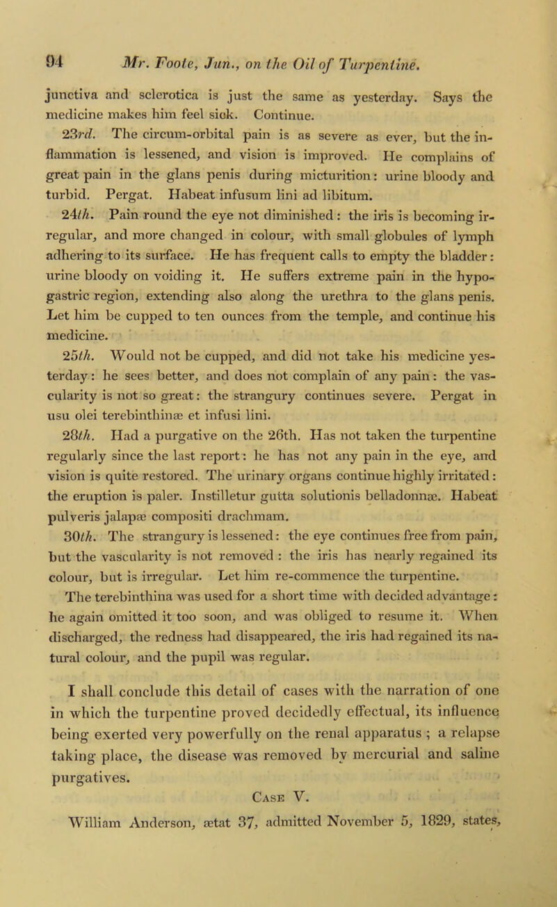 junctiva and sclerotica is just the same as yesterday. Says the medicine makes him feel siok. Continue. 23rrf. The circum-orhital pain is as severe as ever, but the in- flammation is lessened, and vision is improved. He complains of great pain in the glans penis during micturition: urine bloody and turbid, Pergat. Habeat infusum lini ad libitum. 2Alh. Pain round the eye not diminished : the iris is becoming ir- regular, and more changed in colour, with small globules of lymph adhering todts surface. He has frequent calls to empty the bladder: urine bloody on voiding it. He suffers extreme pain in the hypo- gastric region, extending also along the urethra to the glans penis. Let him be cupped to ten ounces from the temple, and continue his medicine. 26th. Would not be cupped, and did not take his medicine yes- terday : he sees better, and does not complain of any pain : the vas- cularity is not so great: the strangury continues severe. Pergat in usu olei terebinthinae et infusi lini. 2Qlh. Had a purgative on the 26th. Has not taken the turpentine regularly since the last report: he has not any pain in the eye, and vision is quite restored. The urinary organs continue highly irritated: the eruption is paler. Instilletur gutta solutionis belladonnae. Habeat pulveris jalapae compositi drachmam. 30^/^. The strangury is lessened: the eye continues free from pain, but the vascularity is not removed : the iris has neai-ly regained its colour, but is irregular. Let him re-commence the turpentine. The terebinthina was used for a short time with decided advantage: he again omitted it too soon, and was obliged to resume it. When discharged, the redness had disappeared, the iris had regained its na- tural colour', and the pupil was regular. I shall conclude this detail of cases with the narration of one in which the turpentine proved decidedly effectual, its influence being exerted very powerfully on the renal apparatus ; a relapse taking place, the disease was removed by mercurial and saline purgatives. Case V. William Anderson, aetat 37, admitted November 5, 1829, states.