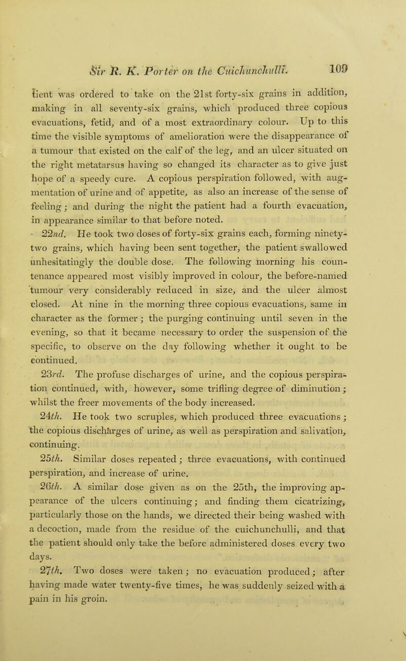 tient was ordered to take on the 21st forty-six grains in addition, making in all seventy-six grains, which produced three copious evacuations, fetid, and of a most exti*aordinary colour. Up to this time the visible symptoms of amelioration were the disappearance of a tumour that existed on the calf of the leg, and an ulcer situated on the right metatarsus htiving so changed its character as to give just hope of a speedy cure. A copious perspiration followed, with aug- mentation of urine and of appetite, as also an increase of the sense of feeling; and during the night the patient had a fourth evacuation, in appearance similar to that before noted. * 22nd. He took two doses of forty-six grains each, forming ninety- two grains, which having been sent together, the patient swallowed unhesitatingly the double dose. The following morning his coun- tenance appeared most visibly improved in colour, the before-named tumour very considerably reduced in size, and the ulcer almost closed. At nine in the morning three copious evacuations, same in character as the former; the purging continuing until seven in the evening, so that it became necessary to order the suspension of the specific, to observe on the day following whether it ought to be continued. 23rd. The profuse discharges of urine, and the copious perspirai tion continued, with, however, some trifling degree of diminution; whilst the freer movements of the body increased. 2^th. He took two scruples, which produced three evacuations ; the copious discharges of urine, as well as perspiration and salivation, continuing. 25t/i. Similar doses repeated; three evacuations, with continued perspiration, and increase of urine. 2Gi/i. A similar dose given as on the 25th, the improving ap- pearance of the ulcers continuing; and finding them cicatrizing, particularly those on the hands, we directed their being washed with a decoction, made from the residue of the cuichunchulli, and that the patient should only take the before administered doses every two days. 27th. Two doses were taken; no evacuation produced; after having made water twenty-five times, he Avas suddenly seized Avith a pain in his groin.