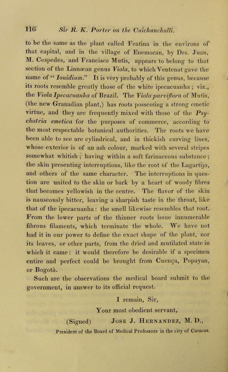 to bo the same as the plant called Featina in the environs of that Capital, and in the village of Enemocan, by Drs. Juan, M. CeSpedes, and Francisco Mutis, appears to belong to that section of the Linnsean genus Viola, to which Ventenat gave the name of “ lonidimn” It is very probably of this genus, because its roots resemble greatly those of the white ipecacuanha ; viz., the Viola Ipecacuanha of Brazil. The Violaparviflora of Mutis, (the new Granadian plant,) has roots possessing a strong emetic virtue, and they are frequently mixed with those of the Psy- chotria emetica for the purposes of commerce, according to the most respectable botanical authorities. The roots we have been able to see are cylindrical, and in thickish curving lines, whose exterior is of an ash colour, marked with several stripes somewhat whitish ; having within a soft farinaceous substance ; the skin presenting interruptions, like the root of the Lagartijo, and others of the same character. The interruptions in ques- tion are united to the skin or bark by a heart of woody fibres that becomes yellowish in the centre. The flavor of the skin is nauseously bitter, leaving a sharpish taste in the throat, like that of the ipecacuanha: the smell likewise resembles that root. From the lower parts of the thinner roots issue innumerable fibrous filaments, which terminate the whole. We have not had it in our power to define the exact shape of the plant, nor its leaves, or other parts, from the dried and mutilated state in which it came: it would therefore be desirable if a specimen entire and perfect could be brought from Cuenca, Popayan, or Bogota. Such are the observations the medical board submit to the government, in answer to its official request. I remain. Sir, Your most obedient servant, (Signed) Jose J. Hernandez, M. D., President of the Board of Medical Professors in the city of Caracas.