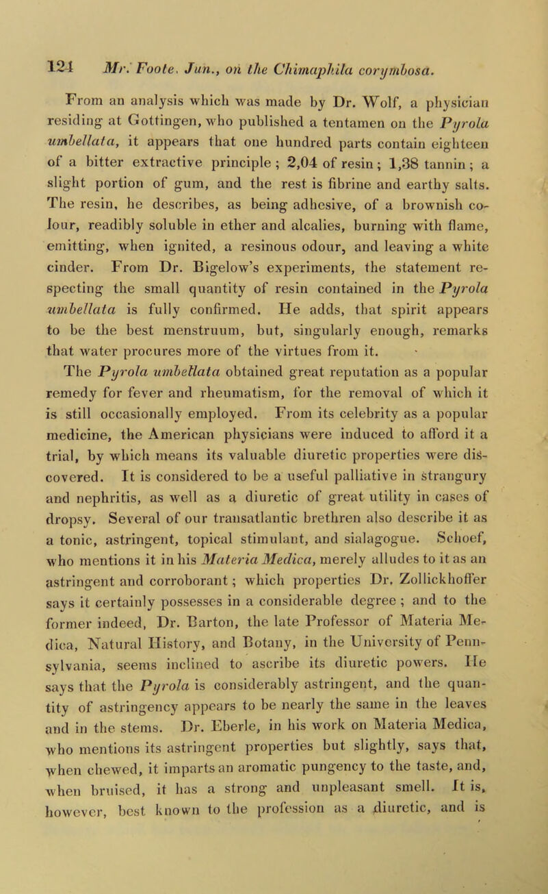 From an analysis which was made hy Dr. Wolf, a physician residing at Gottingen, who published a tentamen on the Pyrola umhellata, it appears that one hundred parts contain eighteen of a bitter extractive principle; 2,04 of resin; 1,38 tannin; a slight portion of gum, and the rest is fibrine and earthy salts. The resin, he describes, as being adhesive, of a brownish co- Jour, readibly soluble in ether and alcalies, burning with flame, emitting, when ignited, a resinous odour, and leaving a white cinder. From Dr. Bigelow’s experiments, the statement re- specting the small quantity of resin contained in the Pyrola umhellata is fully confirmed. He adds, that spirit appears to be the best menstruum, but, singularly enough, remarks that water procures more of the virtues from it. The Pyrola umhellata obtained great reputation as a popular remedy for fever and rheumatism, for the removal of which it is still occasionally employed. From its celebrity as a popular medicine, the American physicians were induced to afford it a trial, by which means its valuable diuretic properties were dis- covered. It is considei’ed to be a useful palliative in strangury and nephritis, as well as a diuretic of great utility in cases of dropsy. Several of our transatlantic brethren also describe it as a tonic, astringent, topical stimulant, and sialagogue. Schoef, w ho mentions it in his Materia Medica, merely alludes to it as an astringent and corroborant; which properties Dr, Zollickhoffer says it certainly possesses in a considerable degree ; and to the former indeed, Dr. Barton, the late Professor of Materia Me- dica, Natural History, and Botany, in the University of Penn- sylvania, seems inclined to ascribe its diuretic powers. He says that the Pyrola is considerably astringent, and the quan- tity of astringency appears to be nearly the same in the leaves and in the stems. Dr. Eherle, in his work on Materia Medica, who mentions its astringent properties but slightly, says that, when chewed, it imparts an aromatic pungency to the taste, and, when bruised, it has a strong and unpleasant smell. It is, however, best known to the profession as a diuretic, and is