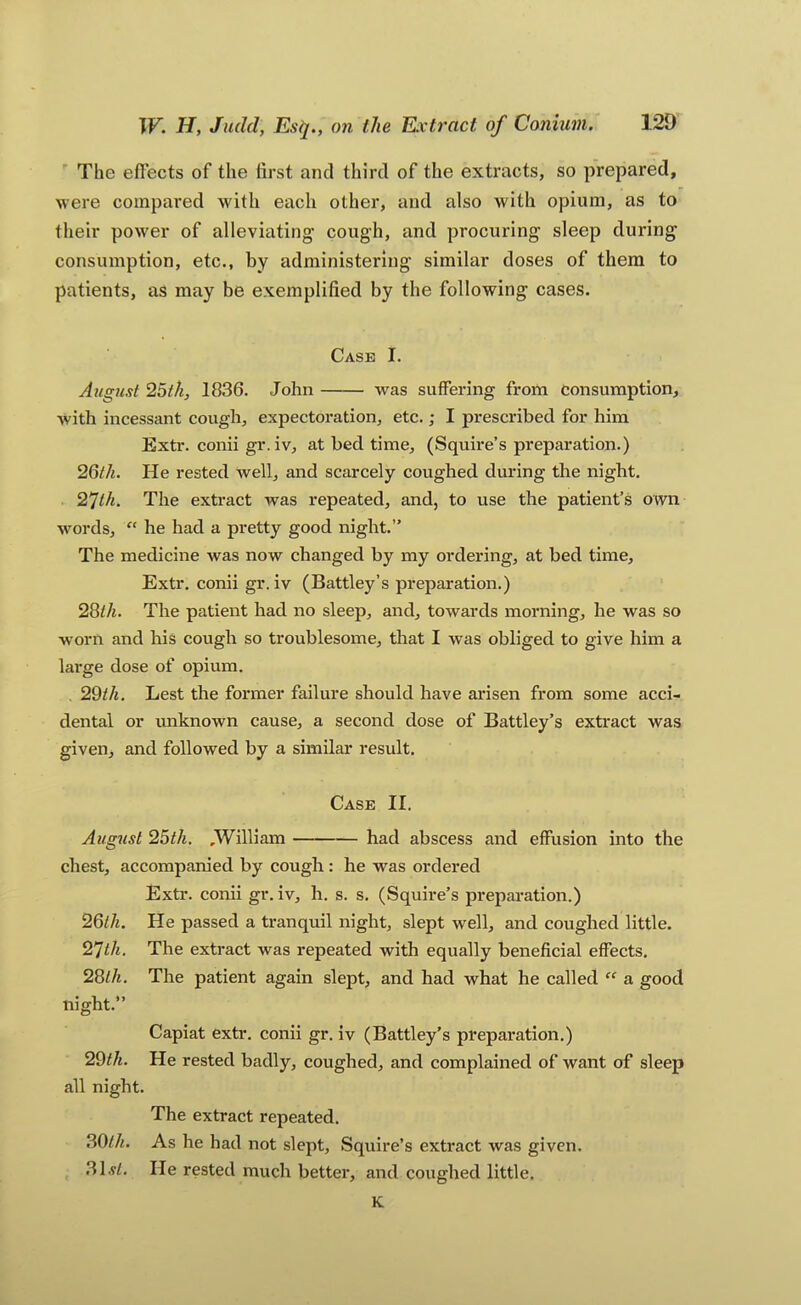 ' Tbe effects of the first and third of the extracts, so prepared, were compared with each other, and also with opium, as to their pow'er of alleviating cough, and procuring sleep during consumption, etc., by administering similar doses of them to patients, as may be exemplified by the following cases. Case I. August 25th, 1836. John was suffering from consumption, with incessant cough, expectoration, etc,; I prescribed for him Extr. conii gr. iv, at bed time, (Squire’s preparation.) 26th. He rested well, and scarcely coughed during the night. 27th. The extract was repeated, and, to use the patient’s own words, “ he had a pretty good night.” The medicine was now changed by my ordering, at bed time, Extr, conii gr. iv (Battley’s preparation.) 28ih. The patient had no sleep, and, towards morning, he was so worn and his cough so troublesome, that I was obliged to give him a lai-ge dose of opium. , 29//i, Lest the former failure should have arisen from some acci- dental or unknown cause, a second dose of Battley’s extract was given, and followed by a similar result. Case II. August 25th. ,William had abscess and effusion into the chest, accompanied by cough: he was ordered Extr. conii gr. iv, h. s. s, (Squire’s preparation.) 26lh. He passed a tranquil night, slept well, and coughed little. 27th. The extract was repeated with equally beneficial effects, 2Slh. The patient again slept, and had what he called “ a good night.” Capiat extr. conii gr. iv (Battley’s preparation.) 29th. He rested badly, coughed, and complained of want of sleep all night. The extract repeated. 30//^. As he had not slept. Squire’s extract was given, .31.yZ, He rested much better, and coughed little. K