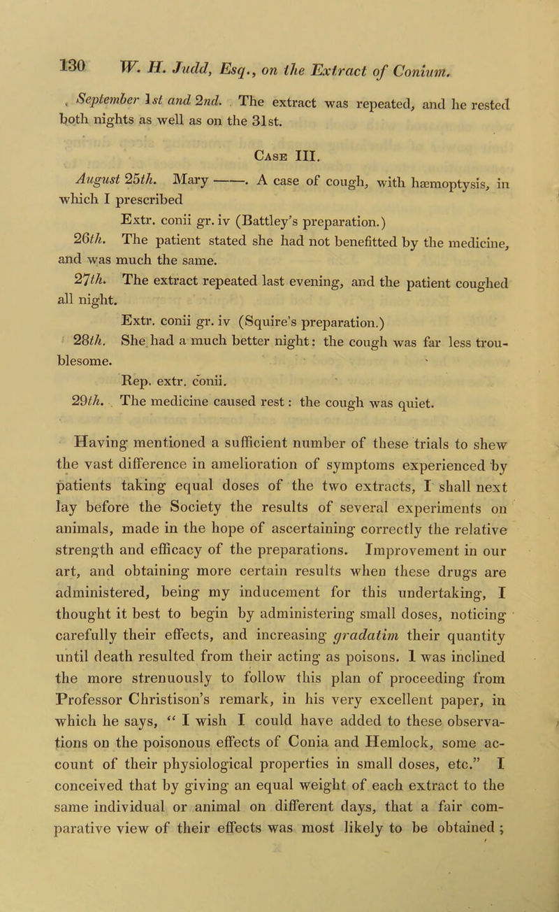 , September ] st and ’2nd. The extract was repeated, and he rested both nights as well as on the 31st. Case III, August 2bth. IVTai’y . A case of cough, with haBnioptysis, in which I prescribed Extr. conii gr. iv (Battley’s preparation.) 2Qth. The patient stated she had not benefitted by the medicine, and was much the same. 2^th. The extract repeated last evening, and the patient coughed all night. Extr. conii gr. iv (Squire’s preparation.) 2Qth. She had a much better night: the cough was far less trou- blesome. Rep. extr. conii. 2Qth. The medicine caused rest: the cough was quiet. Having mentioned a sufficient number of these trials to shew the vast difference in amelioration of symptoms experienced by patients taking equal doses of the two extracts, I shall next lay before the Society the results of several experiments on animals, made in the hope of ascertaining correctly the relative strength and efficacy of the preparations. Improvement in our art, and obtaining more certain results when these drugs are administered, being my inducement for this undertaking, I thought it best to begin by administering small doses, noticing carefully their effects, and increasing gradatim their quantity until death resulted from their acting as poisons. 1 was inclined the more strenuously to follow this plan of proceeding from Professor Christison’s remark, in his very excellent paper, in which he says, “ I wish I could have added to these observa- tions on the poisonous effects of Conia and Hemlock, some ac- count of their physiological properties in small doses, etc.” I conceived that by giving an equal weight of each extract to the same individual or animal on different days, that a fair com- parative view of their effects was most likely to be obtained ;