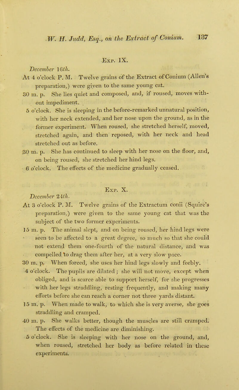 Exp. IX. December At 4 o’clock P. M. Twelve grains of the Extract of Conium (Allen’s preparation,) were given to the same young cat. 30 m. p. She lies quiet and composed, and, if roused, moves with- out impediment. 5 o’clock. She is sleeping in the before-remarked unnatural position, with her neck extended, and her nose upon the ground, as in the former experiment. When roused, she stretched herself, moved, stretched again, and then reposed, with her neck and head stretched out as before. 30 m. p. She has continued to sleep with her nose on the floor, and, on being roused, she stretched her hind legs. 6 o’clock. The effects of the medicine gradually ceased. Exp. X. Deceynber 2Aih. At 3 o’clock P. M. Twelve grains of the Extractum conii (Squire’s preparation,) were given to the same young cat that was the subject of the two former experiments. 15 m. p. The animal slept, and on being roused, her hind legs were seen to be affected to a great degree, so much so that she could not extend them one-fourth of the natural distance, and was compelled to drag them after her, at a very slow pace. 30 m. p. When forced, she uses her hind legs .slowly and feebly. 4 o’clock. The pupils are dilated; she will not move, except when obliged, and is scarce able to support herself, for she progresses with her legs straddling, resting frequently, and making many efforts before she can reach a corner not three yards distant. 15 m. p. When made to walk, to which she is very averse, she goes straddling and cramped. 40 m. p. She walks better, though the muscles are still cramped. The effects of the medicine are diminishing. 5 o’clock. She is sleeping with her nose on the ground, and, when roused, stretched her body as before related in these experiments.