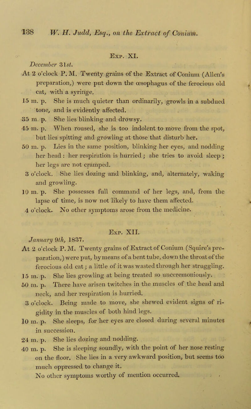 Exp. XI. December 316/. At 2 o’clock P. M. Twenty gx*ains of the Extract of Conium (Allen's preparation,) were put clown the oesophagus of the ferocious old cat, with a syringe. 15 m. p. She is much quieter than ordinarily, growls in a subdued tone, and is evidently affected. 35 m. p. She lies blinking and drowsy. 45 m. p. When roused, she is too indolent to move from the spot, but lies spitting and growling at those that disturb her. 50 m. p. Lies in the same position, blinking her eyes, and nodding her head : her respiration is hurried j she tries to avoid sleep ; her legs are not cramped. 3 o’clock. She lies dozing and blinking, and, alternately, waking and growling. 10 m. p. She possesses full command of her legs, and, from the lapse of time, is now not likely to have them affected. 4 o’clock. No other symptoms arose frona the medicine. Exp. XII. January 9th, 1837. At 2 o’clock P. I\I. Twenty grains of Extract of Conium (Squire’s pre- paration,) were put, by means of a bent tube, down the throat of the ferocious old cat; a little of it was wasted through her struggling. 15 m. p. She lies growling at being treated so unceremoniously. 50 m. p. There have arisen twitches in the muscles of the head and neck, and her respiration is hurried. 3 o’clock. Being made to move, she shewed evident signs of ri- gidity in the muscles of both hind legs. 10 m. p. She sleeps, for her eyes are closed during several minutes in succession. 24 m. p. She lies dozing and nodding. 40 m. p. She is sleeping soundly, with the point of her nose resting on the floor. She lies in a very awkward position, but seems too much oppressed to change it. No other symptoms worthy of mention occurred.