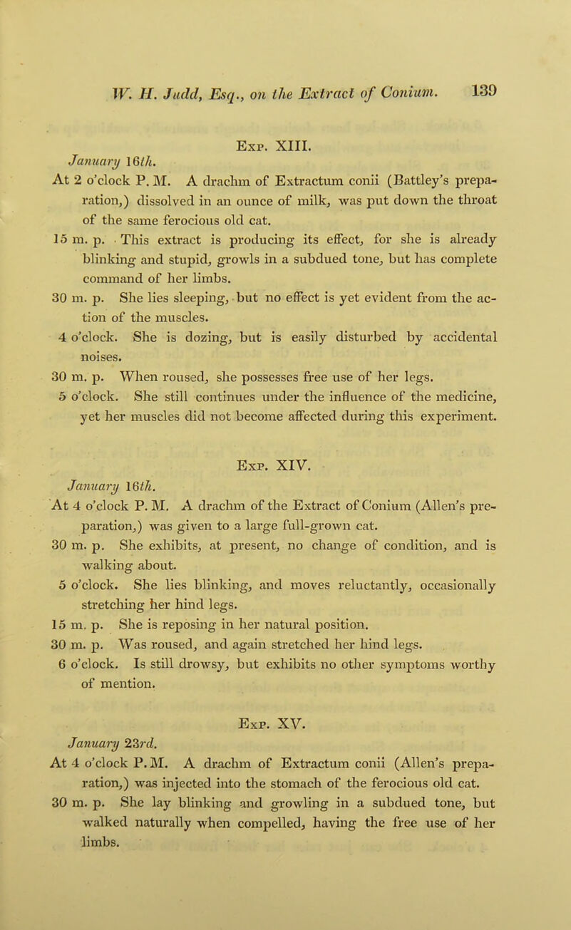Exp. XIII. January 16/4. At 2 o’clock P. ]\I. A drachm of Extractum conii (Battley’s prepa- ration,) dissolved in an ounce of milk, was put down the throat of the same ferocious old cat. 15 m. p. • This extract is producing its effect, for she is already blinking and stupid, growls in a subdued tone, but has complete command of her limbs. 30 m. p. She lies sleeping, but no effect is yet evident from the ac- tion of the muscles. 4 o’clock. She is dozing, but is easily disturbed by accidental noises. 30 m. p. When roused, she possesses free use of her legs. 5 o’clock. She still continues under the influence of the medicine, yet her muscles did not become affected during this experiment. Exp. XIV. January 16/4. At 4 o’clock P. M. A drachm of the Extract of Conium (Allen’s pre- paration,) was given to a large full-grown cat. 30 m. p. She exhibits, at present, no change of condition, and is walking about. 6 o’clock. She lies blinking, and moves reluctantly, occasionally stretching her hind legs. 15 m. p. She is reposing in her natural position. 30 m. p. Was roused, and again stretched her hind legs. 6 o’clock. Is still drowsy, but exhibits no other symptoms worthy of mention. Exp. XV. January 2^rd. At 4 o’clock P. ]\I. A drachm of Extractum conii (Allen’s prepa- ration,) was injected into the stomach of the ferocious old cat. 30 m. p. She lay blinking and growling in a subdued tone, but walked naturally when compelled, having the free use of her limbs.