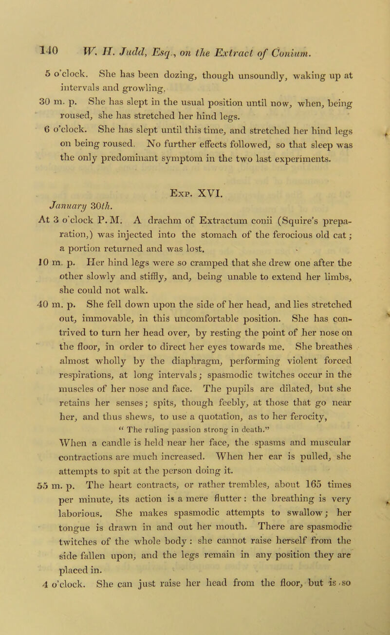 5 o clock. She has been dozing, though unsoundly, waking up at intervals and growling, 30 ni. p. She has slept in the usual position until now, when, being roused, she has stretched her hind legs. 6 o'clock. She has slept until this time, and stretched her hind legs on being roused. No further effects followed, so that sleep was the only predominant symptom in the two last experiments. Exp. XVI. January 30^/^. At 3 o’clock P. M. A drachm of Exti*actum conii (Squire’s prepa- ration,) was injected into the stomach of the ferocious old cat; a portion returned and was lost. 10 m. p. Her hind legs were so cramped that she drew one after the other slowly and stiffly, and, being unable to extend her limbs, she could not walk. 40 m. p. She fell down upon the side of her head, and lies stretched out, immovable, in this uncomfortable position. She has con- trived to turn her head over, by resting the point of her nose on the floor, in order to direct her eyes towards me. She breathes almost wholly by the diaphragm, performing violent forced respirations, at long intervals; spasmodic twitches occur in the muscles of her nose and face. The pupils are dilated, but she retains her senses; spits, though feebly, at those that go near her, and thus shews, to use a quotation, as to her ferocity, “ The ruling passion strong in death.” When a candle is held near her face, the spasms and muscular contractions are much increased. When her ear is pulled, she attempts to spit at the person doing it. 55 m. p. The heart contracts, or rather trembles, about 165 times per minute, its action is a mere flutter: the breathing is very laborious. She makes spasmodic attempts to swallow; her tongue is drawn in and out her mouth. There are spasmodic twitches of the Avhole body: she cannot raise herself from the side fallen upon, and the legs remain in any position they are placed in. 4 o’clock. She can just raise her head from the floor, but is.so