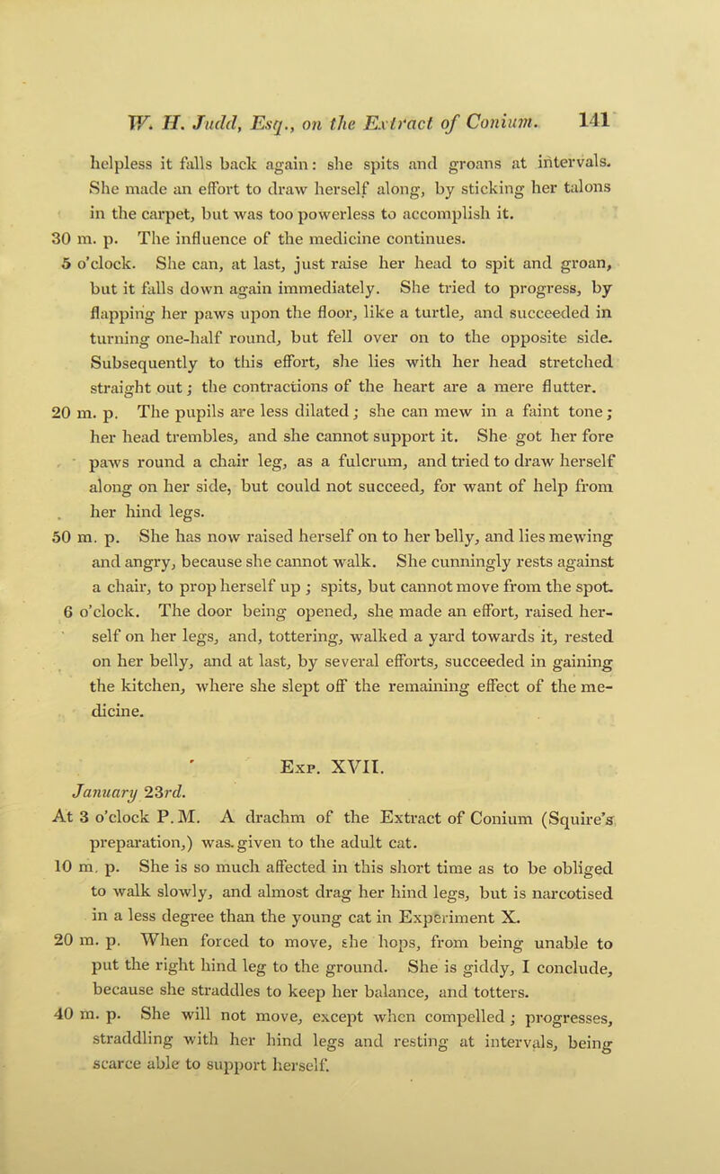 helpless it falls back again: she spits and groans at intervals* She made an effort to draw herself along, by sticking her talons in the carpet, but was too powerless to accomplish it. 30 m. p. The influence of the medicine continues. 5 o’clock. She can, at last, just raise her head to spit and groan, but it falls down again immediately. She tried to progress, by flapping her paws upon the floor, like a turtle, and succeeded in turning one-half round, but fell over on to the opposite side. Subsequently to this effort, she lies with her head stretched straifirht out; the contractions of the heart are a mere flutter. 20 m. p. The pupils are less dilated; she can mew in a faint tone; her head trembles, and she cannot support it. She got her fore paAvs round a chair leg, as a fulcrum, and tried to draw herself along on her side, but could not succeed, for want of help from her hind legs. 50 m. p. She has now raised herself on to her belly, and lies mewing and angry, because she cannot walk. She cunningly rests against a chair, to prop herself up ; spits, but cannot move from the spot. 6 o’clock. The door being opened, she made an effort, raised her- self on her legs, and, tottering, walked a yard towards it, rested on her belly, and at last, by several efforts, succeeded in gaining the kitchen, where she slept off the remaining effect of the me- dicine. Exp. XVII. January 2Srd. At 3 o’clock P.M. A drachm of the Extract of Conium (Squire’s^ prepai'ation,) was.given to the adult cat. 10 m, p. She is so much affected in this short time as to be obliged to walk slowly, and almost drag her hind legs, but is narcotised in a less degree than the young cat in Experiment X. 20 m. p. When forced to move, she hops, from being unable to put the right hind leg to the ground. She is giddy, I conclude, because she straddles to keep her balance, and totters. 40 m. p. She will not move, except when compelled; progresses, straddling with her hind legs and resting at intervals, being scarce able to support herself.
