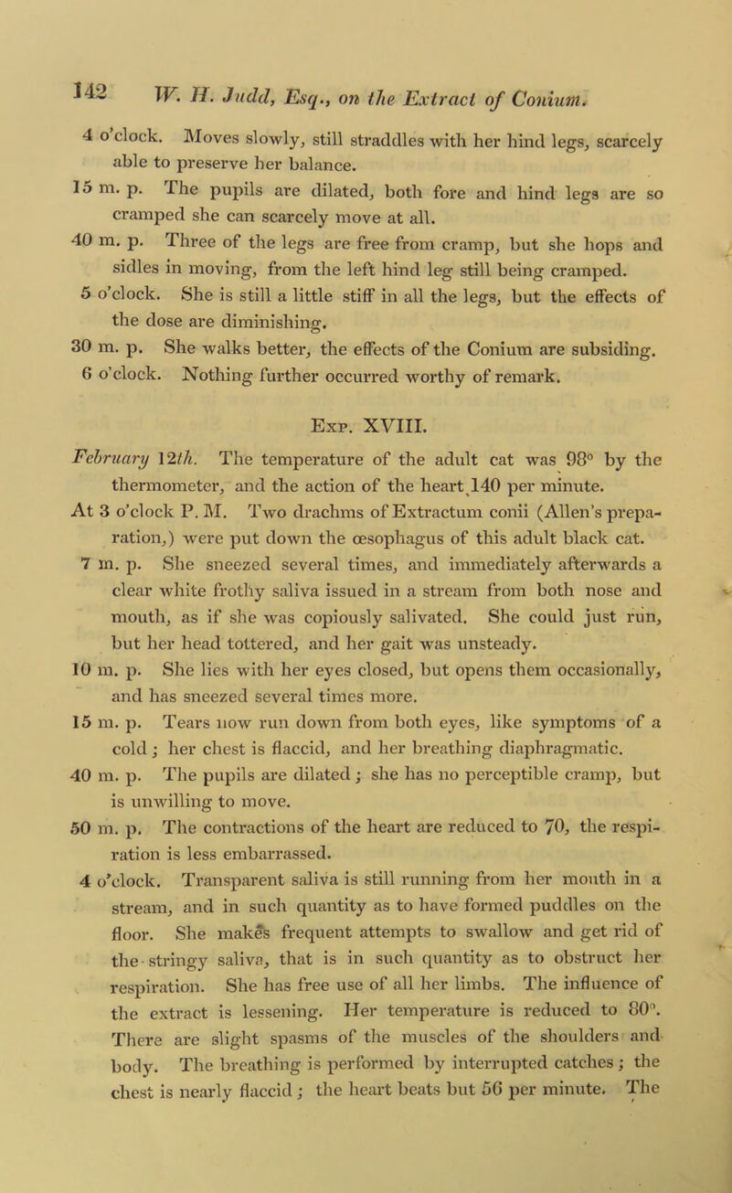 4 o clock. Moves slowly^ still straddles with her hind legs, scarcely able to preserve her balance. 15 m. p. The pupils are dilated, both fore and hind legs are so cramped she can scarcely move at all. 40 m. p. Three of the legs are free from cramp, but she hops and sidles in moving, from the left hind leg still being cramped. 5 o’clock. She is still a little stiff in all the legs, but the effects of the dose are diminishing. 30 m. p. She walks better, the effects of the Conium are subsiding. 6 o’clock. Nothing further occurred worthy of remark. Exp. XVIII. February \2th. The temperature of the adult cat was 98° by the thermometer, and the action of the heart 140 per minute. At 3 o’clock P. M. Two drachms of Extractum conii (Allen’s prepa- ration,) were put down the oesophagus of this adult black cat. 7 m. p. She sneezed several times, and immediately afterwards a clear white frothy saliva issued in a stream from both nose and mouth, as if she was copiously salivated. She could just run, but her head tottered, and her gait was unsteady. 10 m. p. She lies with her eyes closed, but opens them occasionally, and has sneezed several times more. 15 m. p. Tears now run down from both eyes, like symptoms of a cold; her chest is flaccid, and her breathing diaphragmatic. 40 m. p. The pupils are dilated; she has no perceptible cramp, but is unwilling to move, 50 m. p. The contractions of the heart are reduced to 70, the respi- ration is less embarrassed. 4 o’clock. Transparent saliva is still running from her mouth in a stream, and in such quantity as to have formed puddles on the floor. She makes frequent attempts to swallow and get rid of the stringy saliva, that is in such quantity as to obstruct her respiration. She has free use of all her limbs. The influence of the extract is lessening. Her temperature is reduced to 80’. There are slight spasms of the muscles of the shoulders and body. The breathing is performed by interrupted catches; the chest is nearly flaccid ; the heart beats but 50 per minute. The