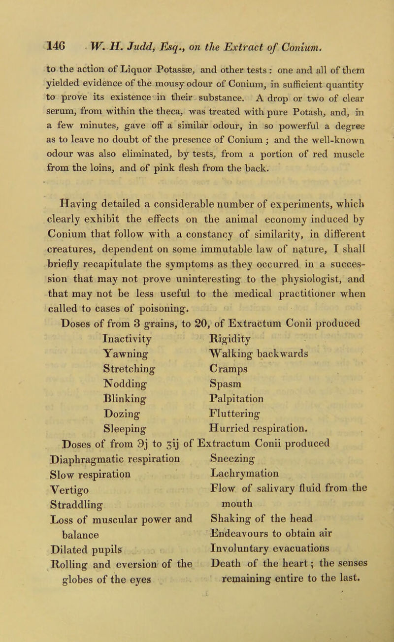 to the action of Liquor Potassae^ and other tests : one and all of them yielded evidence of the mousy odour of Conium, in sufficient quantity to prove its existence in their substance. A drop or two of clear serum, from within the theca, was treated with pure Potash, and, in a few minutes, gave off a similar odour, in so powerful a degree as to leave no doubt of the presence of Conium ; and the well-known odour was also eliminated, by tests, from a portion of red muscle from the loins, and of pink flesh from the back. Having detailed a considerable number of experiments, which clearly exhibit the effects on the animal economy induced by Conium that follow with a constancy of similarity, in different creatures, dependent on some immutable law of nature, I shall briefly recapitulate the symptoms as they occurred in a succes- sion that may not prove uninteresting to the physiologist, and that may not be less useful to the medical practitioner when called to cases of poisoning. Hoses of from 3 grains, to 20, of Extractum Conii produced Inactivity Rigidity Yawning Walking backwards Stretching Cramps Nodding Spasm Blinking Palpitation Dozing Fluttering Sleeping Hurried respiration. Doses of from 9j to 3ij of Extractum Conii produced Diaphragmatic respiration Sneezing Slow respiration Lachrymation Vertigo Flow of salivary fluid from the Straddling mouth Loss of muscular power and Shaking of the head balance Endeavours to obtain air Dilated pupils Involuntary evacuations Rolling and eversion of the Death of the heart; the senses globes of the eyes remaining entire to the last.