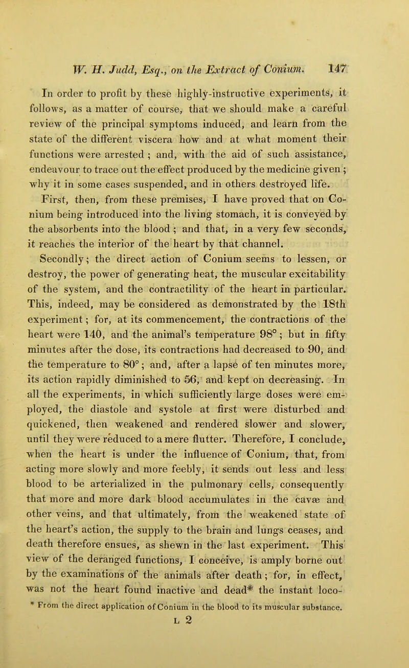 In order to profit by these highly-instructive experiments, it follows, as a matter of course, that we should make a careful review of the principal symptoms induced, and learn from the state of the different viscera how and at what moment their functions were arrested ; and, with the aid of such assistance, endeavour to trace out the effect produced by the medicine given ; >vhy it in some cases suspended, and in others destroyed life. First, then, from these premises, I have proved that on Co- nium being introduced into the living stomach, it is conveyed by the absorbents into the blood ; and that, in a very few seconds, it reaches the interior of the heart by that channel. Secondly; the direct action of Conium seems to lessen, or destroy, the power of generating heat, the muscular excitability of the system, and the contractility of the heart in particular. This, indeed, may be considered as demonstrated by the 18th experiment; for, at its commencement, the contractions of the heart were 140, and the animal’s temperature 98° ; but in fifty mintites after the dose, its contractions had decreased to 90, and the temperature to 80°; and, after a lapse of ten minutes more, its action rapidly diminished to 56, and kept on decreasing. In all the experiments, in which sufficiently large doses were em- ployed, the diastole and systole at first were disturbed and quickened, then weakened and rendered slower and slower, until they were reduced to a mere flutter. Therefore, I conclude, when the heart is under the influence of Conium, that, from acting more slowly and more feebly, it sends out less and less blood to be arterialized in the pulmonary cells, consequently that more and more dark blood accumulates in the cavae and other veins, and that ultimately, from the weakened state of the heart’s action, the supply to the brain and lungs ceases, and death therefore ensues, as shewn in the last experiment. This view of the deranged functions, I conceive, is amply borne out by the examinations of the anirhals after death; for, in effect, was not the heart found inactive and dead* the instant loco- • From the direct application of Conium in the blood to its muscular substance, L 2