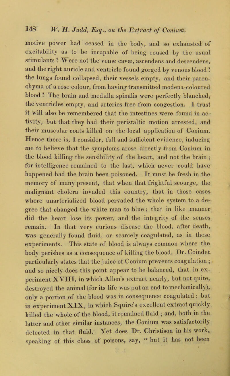 motive power had ceased in the body, and so exhausted of excitability as to be incapable of being roused by the usual stimulants ? Were not the venae cavae, ascendens and descendens, and the right auricle and ventricle found gorged by venous blood I the lungs found collapsed, their vessels empty, and their paren- chyma of a rose colour, from having transmitted modena-coloured blood ? The brain and medulla spinalis were perfectly blanched, the ventricles empty, and arteries free from congestion. I trust it will also be remembered that the intestines were found in ac- tivity, but that they had their peristaltic motion arrested, and their muscular coats killed on the local application of Conium. Hence there is, I consider, full and sufficient evidence, inducing me to believe that the symptoms arose directly from Conium in the blood killing the sensibility of the heart, and not the brain ; for intelligence remained to the last, which never could have happened had the brain been poisoned. It must be fresh in the memory of many present, that when that frightful scourge, the malignant cholera invaded this country, that in those case& where unarterialized blood pervaded the whole system to a de- gree that changed the white man to blue ; that in like manner did the heart lose its power, and the integrity of the senses remain. In that very curious disease the blood, after death, was generally found fluid, or scarcely coagulated, as in these experiments. This state of blood is always common where the body perishes as a consequence of killing the blood. Dr. Coindet particularly states that the juice of Conium prevents coagulation ; - and so nicely does this point appear to be balanced, that in ex- periment XVIII, in which Allen’s extract nearly, but not quite, destroyed the animal (for its life was put an end to mechanically), only a portion of the blood was in consequence coagulated : but in experiment XIX, in which Squire s excellent extract quickly killed the whole of the blood, it remained fluid ; and, both in the latter and other similar instances, the Conium was satisfactorily detected in that fluid. Yet does Dr. Christison in his work, speaking of this class of poisons, say, “ but it has not been