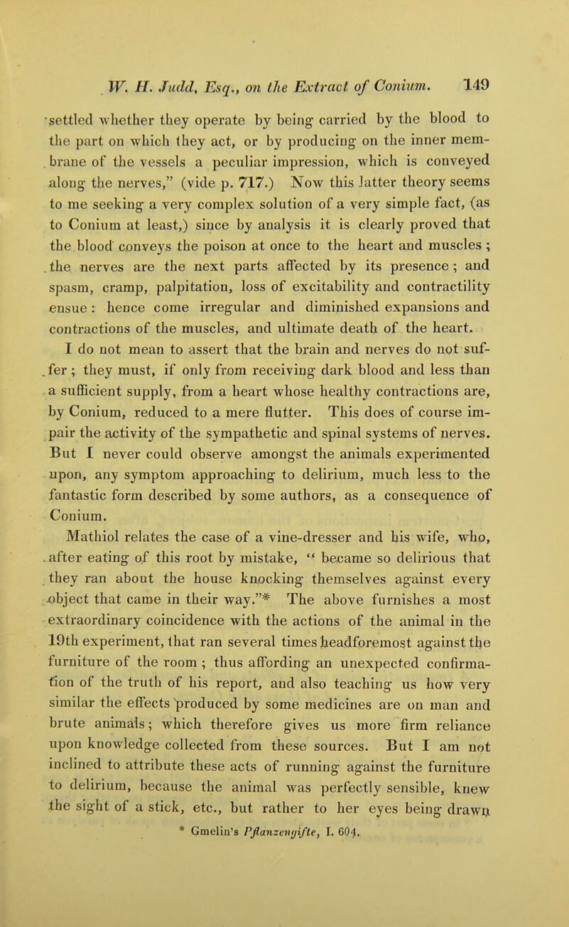 settled whether they operate by being carried by the blood to the part on which they act, or by producing on the inner mem- brane of the vessels a peculiar impression, which is conveyed along the nerves,” (vide p. 717.) Now this latter theory seems to me seeking a very complex solution of a very simple fact, (as to Conium at least,) since by analysis it is clearly proved that the. blood conveys the poison at once to the heart and muscles ; , the nerves are the next parts affected by its presence ; and spasm, cramp, palpitation, loss of excitability and contractility ensue : hence come irregular and diminished expansions and contractions of the muscles, and ultimate death of the heart. I do not mean to assert that the brain and nerves do not suf- .fer; they must, if only from receiving dark blood and less than a sufficient supply, from a heart whose healthy contractions are, by Conium, reduced to a mere flutter. This does of course im- pair the activity of the sympathetic and spinal systems of nerves. But 1 never could observe amongst the animals experimented upon, any symptom approaching to delirium, much less to the fantastic form described by some authors, as a consequence of Conium. Mathiol relates the case of a vine-dresser and his wife, who, .after eating of this root by mistake, ‘‘ became so delirious that they ran about the house knocking themselves against every cbject that came in their way.”* The above furnishes a most extraordinary coincidence with the actions of the animal in the 19th experiment, that ran several times headforemost against the furniture of the room ; thus affording an unexpected confirma- tion of the truth of his report, and also teaching us how very similar the effects produced by some medicines are on man and brute animals; which therefore gives us more firm reliance upon knowledge collected from these sources. But I am not inclined to attribute these acts of running against the furniture to delirium, because the animal was perfectly sensible, knew the sight of a stick, etc., but rather to her eyes being drawn • Gmelin’s Pjlanzciujifte, I. 604.