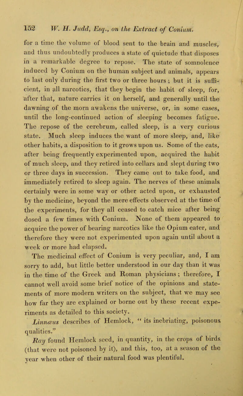 for a time the volume of blood sent to the brain and muscles, and thus undoubtedly produces a state of quietude that disposes in a remarkable degree to repose. The state of somnolence induced by Conium on the human subject and animals, appears to last only during the first two or three hours ; but it is suffi- cient, in all narcotics, that they begin the habit of sleep, for, after that, nature carries it on herself, and generally until the dawning of the morn awakens the universe, or, in some cases, until the long-continued action of sleeping becomes fatigue. The repose of the cerebrum, called sleep, is a very curious state. Much sleep induces the want of more sleep, and, like other habits, a disposition to it grows upon us. Some of the cats, after being frequently experimented upon, acquired the habit of much sleep, and they retired into cellars and slept during two or three days in succession. They came out to take food, and immediately retired to sleep again. The nerves of these animals certainly were in some way or other acted upon, or exhausted by the medicine, beyond the mere effects observed at the time of the experiments, for they all ceased to catch mice after being dosed a few times with Conium. None of them appeared to acquire the power of bearing narcotics like the Opium eater, and therefore they were not experimented upon again until about a week or more had elapsed. The medicinal effect of Conium is very peculiar, and, I am sorry to add, but little better understood in our day than it was in the time of the Greek and Roman physicians ; therefore, I cannot well avoid some brief notice of the opinions and state- ments of more modern writers on the subject, that we may see how far they are explained or borne out by these recent expe- riments as detailed to this society. Linnceus describes of Hemlock, “ its inebriating, poisonous qualities.” Ray found Hemlock seed, in quantity, in the crops of birds (that were not poisoned by it), and this, too, at a season of the year when other of their natural food was plentiful.