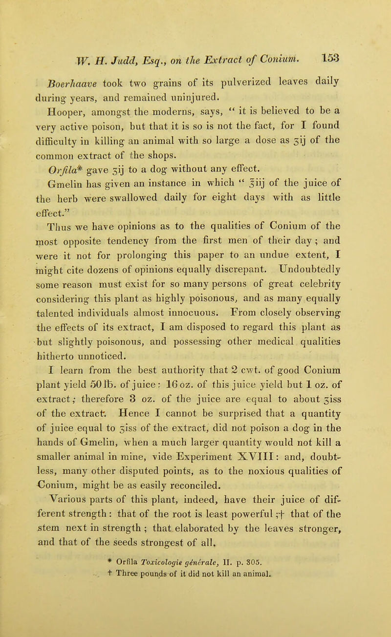 Boerhaave took two grains of its pulverized leaves daily during- years, and remained uninjured. Hooper, amongst the moderns, says, “ it is believed to be a very active poison, but that it is so is not the fact, for I found difficulty in killing an animal with so large a dose as 5ij of the common extract of the shops. Orfla* gave 3ij to a dog without any effect. Gmelin has given an instance in which “ 5iij of the juice of the herb were swallowed daily for eight days with as little effect.” Thus we have opinions as to the qualities of Conium of the most opposite tendency from the first men of their day; and were it not for prolonging this paper to an undue extent, I might cite dozens of opinions equally discrepant. Undoubtedly some reason must exist for so many persons of great celebrity considering this plant as highly poisonous, and as many equally talented individuals almost innocuous. From closely observing the effects of its extract, I am disposed to regard this plant as but slightly poisonous, and possessing other medical qualities hitherto unnoticed. I learn from the best authority that 2 cwt. of good Conium plant yield 50 fb. of juice: 16 oz. of this juice yield but 1 oz. of extract,- therefore 3 oz. of the juice are equal to about 5iss of the extract. Hence I cannot be surprised that a quantity of juice equal to 5iss of the extract, did not poison a dog in the hands of Gmelin, when a much larger quantity would not kill a smaller animal in mine, vide Experiment XVIII: and, doubt- less, many other disputed points, as to the noxious qualities of Conium, might be as easily reconciled. Various parts of this plant, indeed, have their juice of dif- ferent strength : that of the root is least powerful that of the stem next in strength ; that elaborated by the leaves stronger, and that of the seeds strongest of all. * Orfila Toxicologie generate, II. p. 305. t Three pounds of it did not kill an animal.