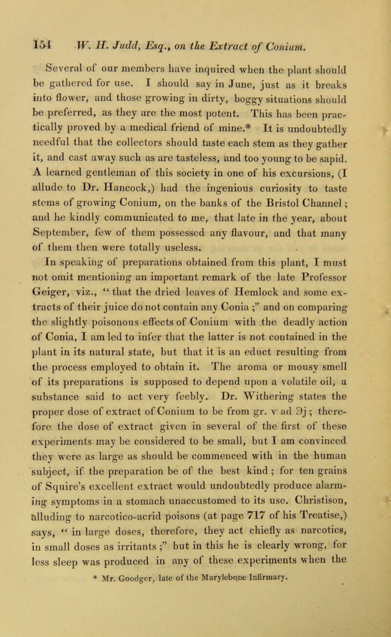 Several of our members Lave inquired when the plant should be gathered for use. I should say in June, just as it breaks into flower, and those growing in dirty, boggy situations should be preferred, as they are the most potent. This has been prac- tically proved by a medical friend of mine.* It is undoubtedly needful that the collectors should taste each stem as they gather it, and cast away such as are tasteless, and too young to be sapid. A learned gentleman of this society in one of his excursions, (I allude to Dr. Hancock,) had the ingenious curiosity to taste stems of growing Conium, on the banks of the Bristol Channel; and he kindly communicated to me, that late in the year, about September, few of them possessed any flavour, and that many of them then were totally useless. In speaking of preparations obtained from this plant, I must not omit mentioning an important remark of the late Professor Geiger, viz., “ that the dried leaves of Hemlock and some ex- tracts of their juice do not contain any Conia and on comparing the slightly poisonous effects of Conium with the deadly action of Conia, I am led to infer that the latter is not contained in the plant in its natural state, but that it is an educt resulting from the process employed to obtain it. The aroma or mousy smell of its preparations is supposed to depend upon a volatile oil, a substance said to act very feebly. Dr. Withering states the proper dose of extract of Conium to be from gr. v ad 9j ; there- fore the dose of extract given in several of the first of these experiments may be considered to be small, but I am convinced they were as large as should be commenced with in the human subject, if the preparation be of the best kind ; for ten grains of Squire’s excellent extract would undoubtedly produce alarm- ing symptoms in a stomach unaccustomed to its use. Christison, alluding to narcotico-acrid poisons (at page 717 of his Treatise,) says, “ in large doses, therefore, they act chiefly as narcotics, in small doses as irritants but in this he is clearly wrong, for less sleep was produced in any of these experiments when the * Mr. Goodger, late of the Marylebone Infirmary.