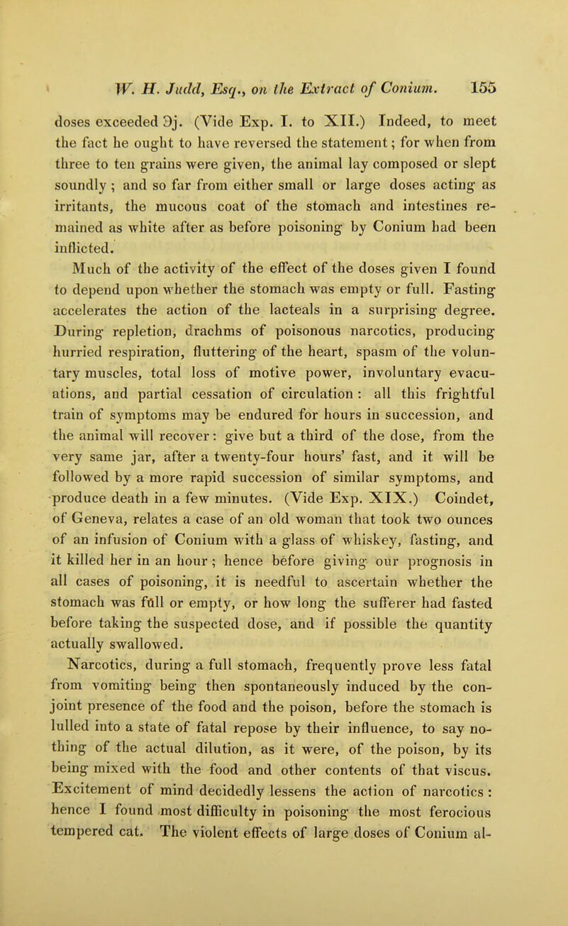 doses exceeded 9j. (Vide Exp. I. to XII.) Indeed, to meet the fact he ought to have reversed the statement; for when from three to ten grains were given, the animal lay composed or slept soundly ; and so far from either small or large doses acting as irritants, the mucous coat of the stomach and intestines re- mained as white after as before poisoning by Conium had been inflicted. Much of the activity of the effect of the doses given I found to depend upon whether the stomach was empty or full. Fasting accelerates the action of the lacteals in a surprising degree. During repletion, drachms of poisonous narcotics, producing hurried respiration, fluttering of the heart, spasm of the volun- tary muscles, total loss of motive power, involuntary evacu- ations, and partial cessation of circulation : all this frightful train of symptoms may be endured for hours in succession, and the animal will recover: give but a third of the dose, from the very same jar, after a twenty-four hours’ fast, and it will be followed by a more rapid succession of similar symptoms, and produce death in a few minutes. (Vide Exp. XIX.) Coiudet, of Geneva, relates a case of an old woman that took two ounces of an infusion of Conium with a glass of whiskey, fasting, and it killed her in an hour ; hence before giving our prognosis in all cases of poisoning, it is needful to ascertain whether the stomach was foil or empty, or how long the sufferer had fasted before taking the suspected dose, and if possible the quantity actually swallowed. Narcotics, during a full stomach, frequently prove less fatal from vomiting being then spontaneously induced by the con- joint presence of the food and the poison, before the stomach is lulled into a state of fatal repose by their influence, to say no- thing of the actual dilution, as it were, of the poison, by its being mixed with the food and other contents of that viscus. Excitement of mind decidedly lessens the action of narcotics : hence I found most difficulty in poisoning the most ferocious tempered cat. The violent effects of large doses of Conium al-