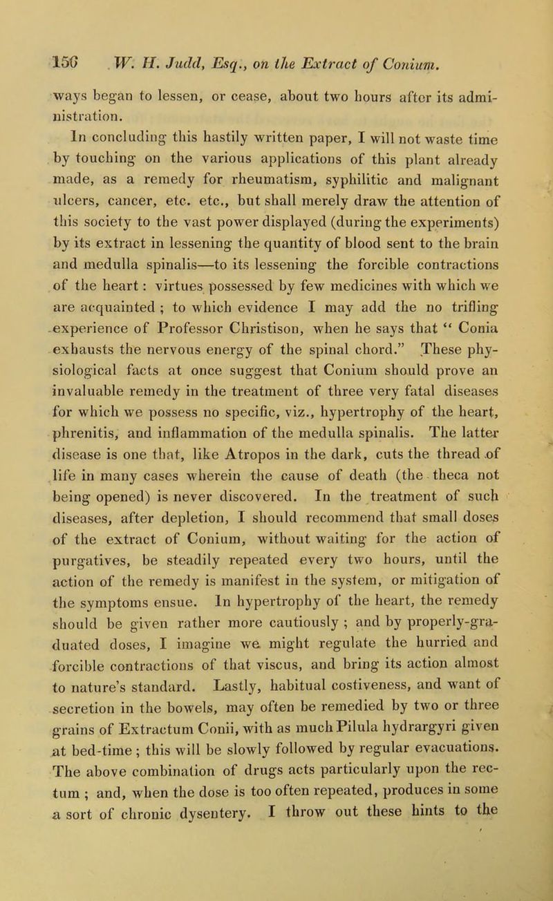 ways began to lessen, or cease, about two hours after its admi- nistration. In concluding this hastily written paper, I will not waste time by touching on the various applications of this plant already made, as a remedy for rheumatism, syphilitic and malignant ulcers, cancer, etc. etc., but shall merely draw the attention of this society to the vast power displayed (during the experiments) by its extract in lessening the quantity of blood sent to the brain and medulla spinalis—to its lessening the forcible contractions of the heart: virtues possessed by few medicines with which we are acquainted ; to which evidence I may add the no trifling -experience of Professor Christison, when he says that “ Conia exhausts the nervous energy of the spinal chord.” These phy- siological facts at once suggest that Conium should prove an invaluable remedy in the treatment of three very fatal diseasas for which we possess no specific, viz., hypertrophy of the heart, phrenitis, and inflammation of the medulla spinalis. The latter disease is one that, like Atropos in the dark, cuts the thread .of life in many cases wherein the cause of death (the theca not being opened) is never discovered. In the treatment of such diseases, after depletion, I should recommend that small doses of the extract of Conium, without waiting for the action of purgatives, be steadily repeated every two hours, until the action of the remedy is manifest in the system, or mitigation of the symptoms ensue. In hypertrophy of the heart, the remedy should be given rather more cautiously ; and by properly-gra- duated doses, I imagine we might regulate the hurried and forcible contractions of that viscus, and bring its action almost to nature’s standard. Lastly, habitual costiveness, and want of secretion in the bowels, may often be remedied by two or three grains of Extractum Conii, with as muchPilula hydrargyri given at bed-time; this will be slowly followed by regular evacuations. The above combination of drugs acts particularly upon the rec- tum ; and, when the dose is too often repeated, produces in some a sort of chronic dysentery. I throw out these bints to the