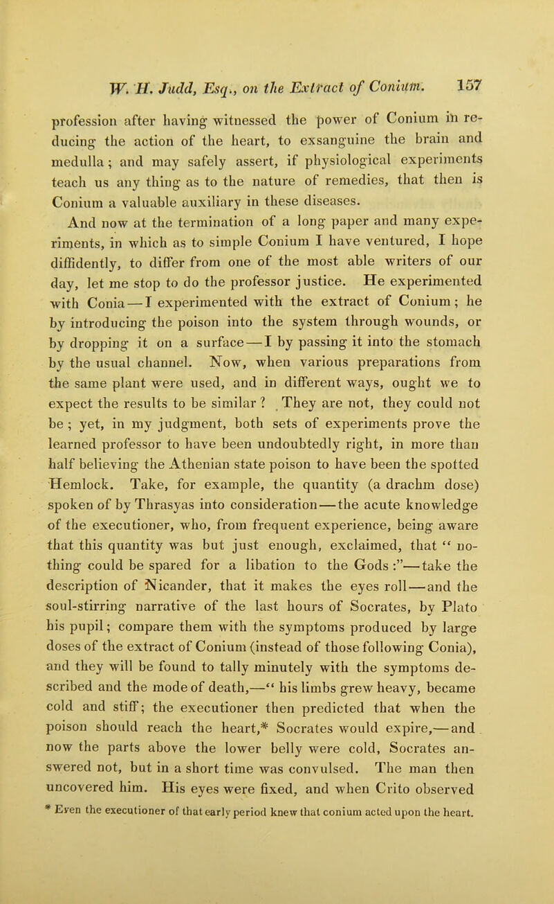 profession after having witnessed the power of Conium hi re- ducing the action of the heart, to exsanguine the brain and medulla ; and may safely assert, if physiological experiments teach us any thing as to the nature of remedies, that then is Conium a valuable auxiliary in these diseases. And now at the termination of a long paper and many expe- riments, in which as to simple Conium I have ventured, I hope diffidently, to differ from one of the most able writers of our day, let me stop to do the professor justice. He experimented with Conia — I experimented with the extract of Conium; he by introducing the poison into the system through wounds, or by dropping it on a surface — I by passing it into the stomach by the usual channel. Now, when various preparations from the same plant were used, and in different ways, ought we to expect the results to be similar ? , They are not, they could not be ; yet, in my judgment, both sets of experiments prove the learned professor to have been undoubtedly right, in more than half believing the Athenian state poison to have been the spotted Hemlock. Take, for example, the quantity (a drachm dose) spoken of by Thrasyas into consideration — the acute knowledge of the executioner, who, from frequent experience, being aware that this quantity was but just enough, exclaimed, that “ no- thing could be spared for a libation to the Gods —take the description of Nicander, that it makes the eyes roll — and the soul-stirring narrative of the last hours of Socrates, by Plato his pupil; compare them with the symptoms produced by large doses of the extract of Conium (instead of those following Conia), and they will be found to tally minutely with the symptoms de- scribed and the mode of death,—“ his limbs grew heavy, became cold and stiff; the executioner then predicted that when the poison shoxdd reach the heart,* Socrates would expire,— and now the parts above the lower belly were cold, Socrates an- swered not, but in a short time was convulsed. The man then uncovered him. His eyes were 6xed, and when Crito observed * Even the executioner of that early period knew that conium acted upon the heart.
