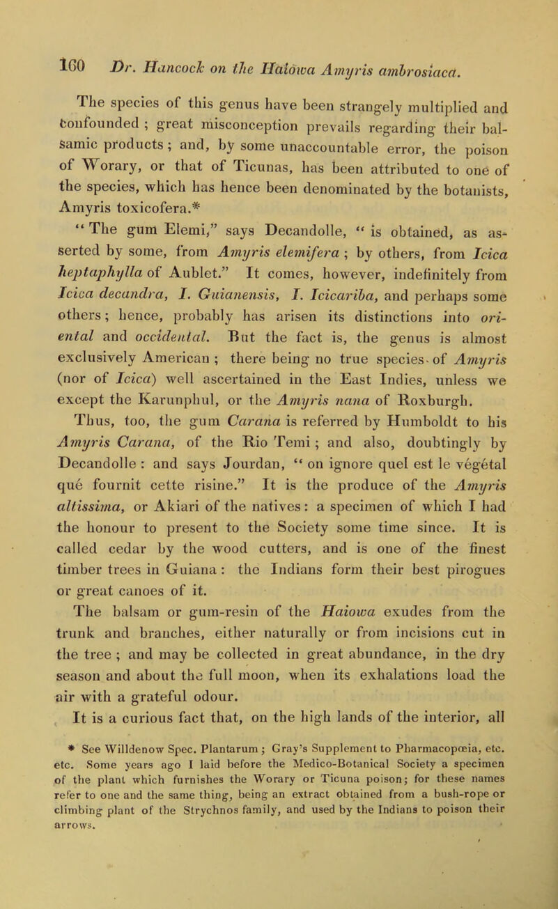 iGO Dt. Huncock' on the Ilciidwct A.wyi’is cimhvosittcct. The species of this genus have been strangely multiplied and fconfounded ; great misconception prevails regarding their bal- samic products ; and, by some unaccountable error, the poison of Worary, or that of licunas, has been attributed to one of the species, which has hence been denominated by the botanists, Amyris toxicofera.* “ The gum Elemi,” says Decandolle, “ is obtained, as as- serted by some, from Amyris elemifera ; by others, from Idea heptaphylla of Aublet.” It comes, however, indefinitely from Idea decandra, I. Guianensis, I. ideariha, and perhaps some others; hence, probably has arisen its distinctions into ori- ental and ocddenlal. But the fact is, the genus is almost exclusively American; there being no true species>of Amyris (nor of Idea) well ascertained in the East Indies, unless we except the Karunphul, or the Amyris nana of Roxburgh. Thus, too, the gum Carana is referred by Humboldt to his Amyris Carana, of the Rio Temi; and also, doubtingly by Decandolle : and says Jourdan, “ on ignore quel est le vegetal que fournit cette risine.” It is the produce of the Amyris altissima, or Akiari of the natives: a specimen of which I had the honour to present to the Society some time since. It is called cedar by the wood cutters, and is one of the finest timber trees in Guiana: the Indians form their best pirogues or great canoes of it. The balsam or gum-resin of the Haioiva exudes from the trunk and branches, either naturally or from incisions cut in the tree ; and may be collected in great abundance, in the dry season and about the full moon, when its exhalations load the air with a grateful odour. , It is a curious fact that, on the high lands of the interior, all * See Willdenow Spec. Plantarum; Gray’s Supplement to Pharmacopoeia, etc. etc. Some years ago I laid before the Medico-Botanical Society a specimen of the plant which furnishes the Worary or Ticuna poison; for these names refer to one and the same thing, being an extract obtained from a bush-rope or climbing plant of the Strychnos family, and used by the Indians to poison their arrows.